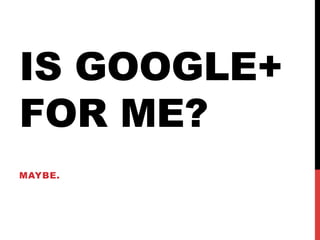 IS GOOGLE+
FOR ME?
MAYBE.
 