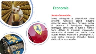 Settore Secondario:
Molto sviluppato e diversificato. Sono
presenti numerose grandi industrie
alimentari come Barilla e Parmalat. Inoltre
si produce il Parmigiano Reggiano,
formaggio conosciuto in tutto il mondo.
Sono diffuse le industrie meccaniche,
soprattutto di motori con marchi come
Ducati, Ferrari, Maserati e Lamborghini. Ci
sono inoltre industrie chimiche, tessili,
elettroniche e ceramiche.
Economia
 