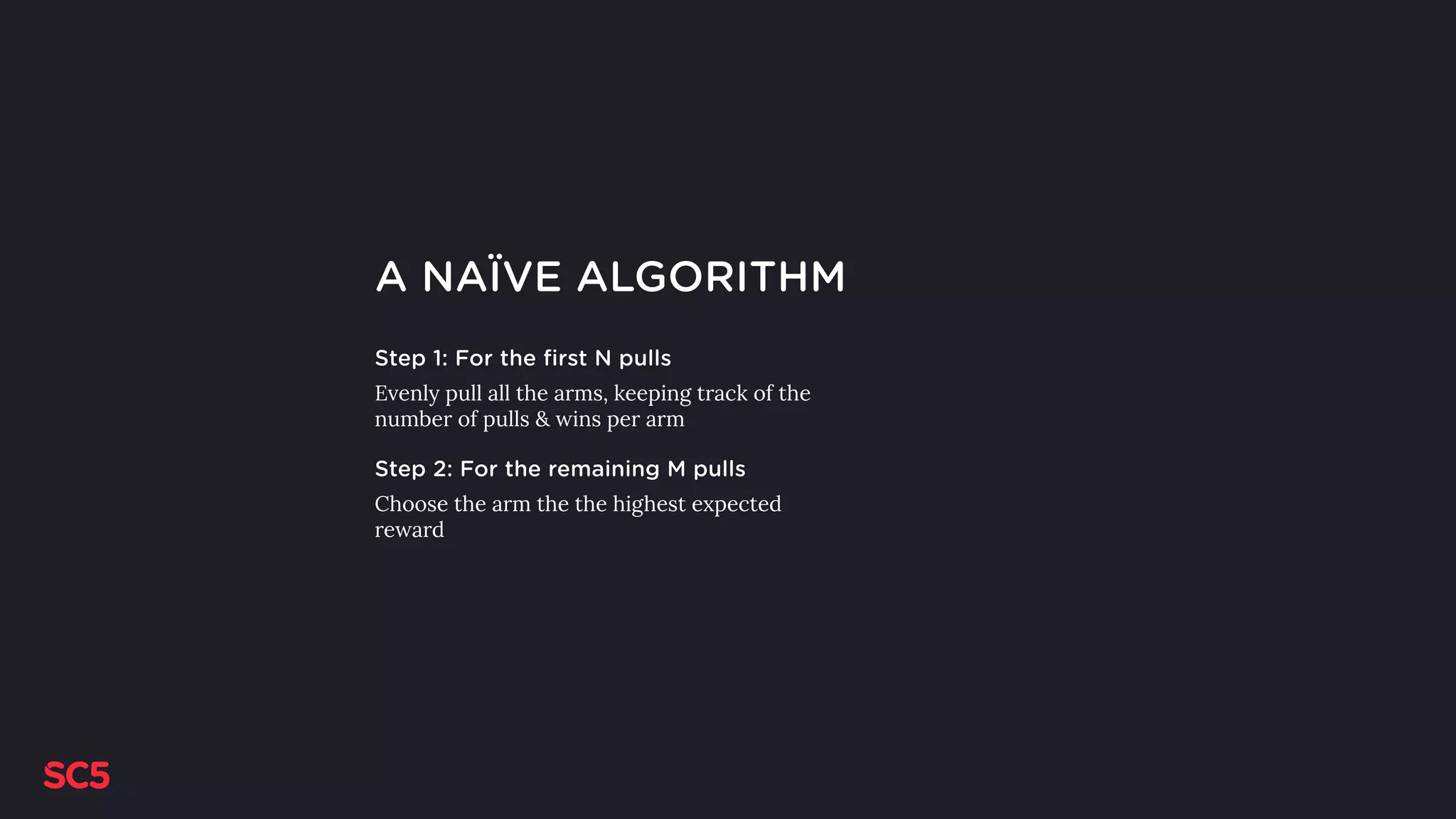 A NAÏVE ALGORITHM
Step 1: For the first N pulls
Evenly pull all the arms, keeping track of the
number of pulls & wins per arm
Step 2: For the remaining M pulls
Choose the arm the the highest expected
reward
 