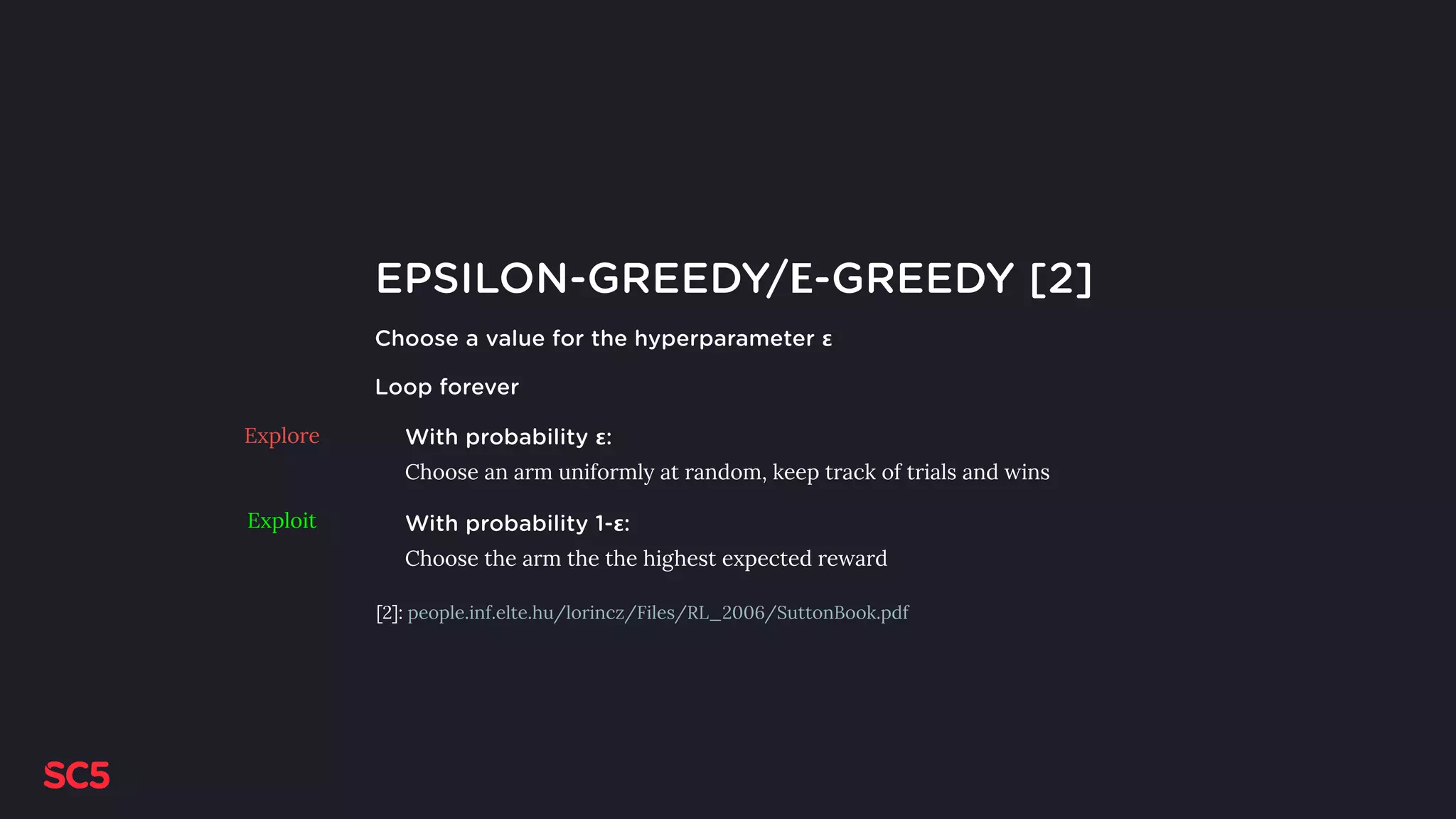 EPSILON-GREEDY/Ε-GREEDY [2]
Choose a value for the hyperparameter ε
Loop forever
With probability ε:
Choose an arm uniformly at random, keep track of trials and wins
With probability 1-ε:
Choose the arm the the highest expected reward
Explore
Exploit
[2]: people.inf.elte.hu/lorincz/Files/RL_2006/SuttonBook.pdf
 
