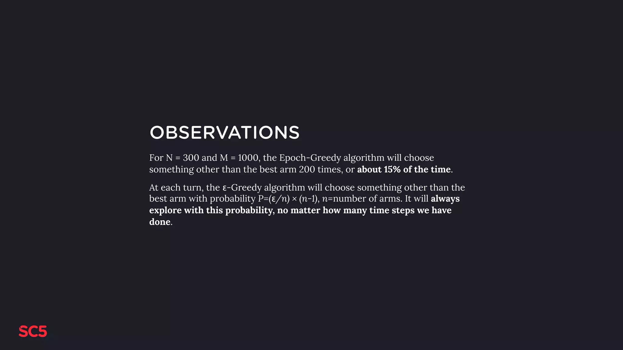 OBSERVATIONS
For N = 300 and M = 1000, the Epoch-Greedy algorithm will choose
something other than the best arm 200 times, or about 15% of the time.
At each turn, the ε-Greedy algorithm will choose something other than the
best arm with probability P=(ε/n) × (n-1), n=number of arms. It will always
explore with this probability, no matter how many time steps we have
done.
 