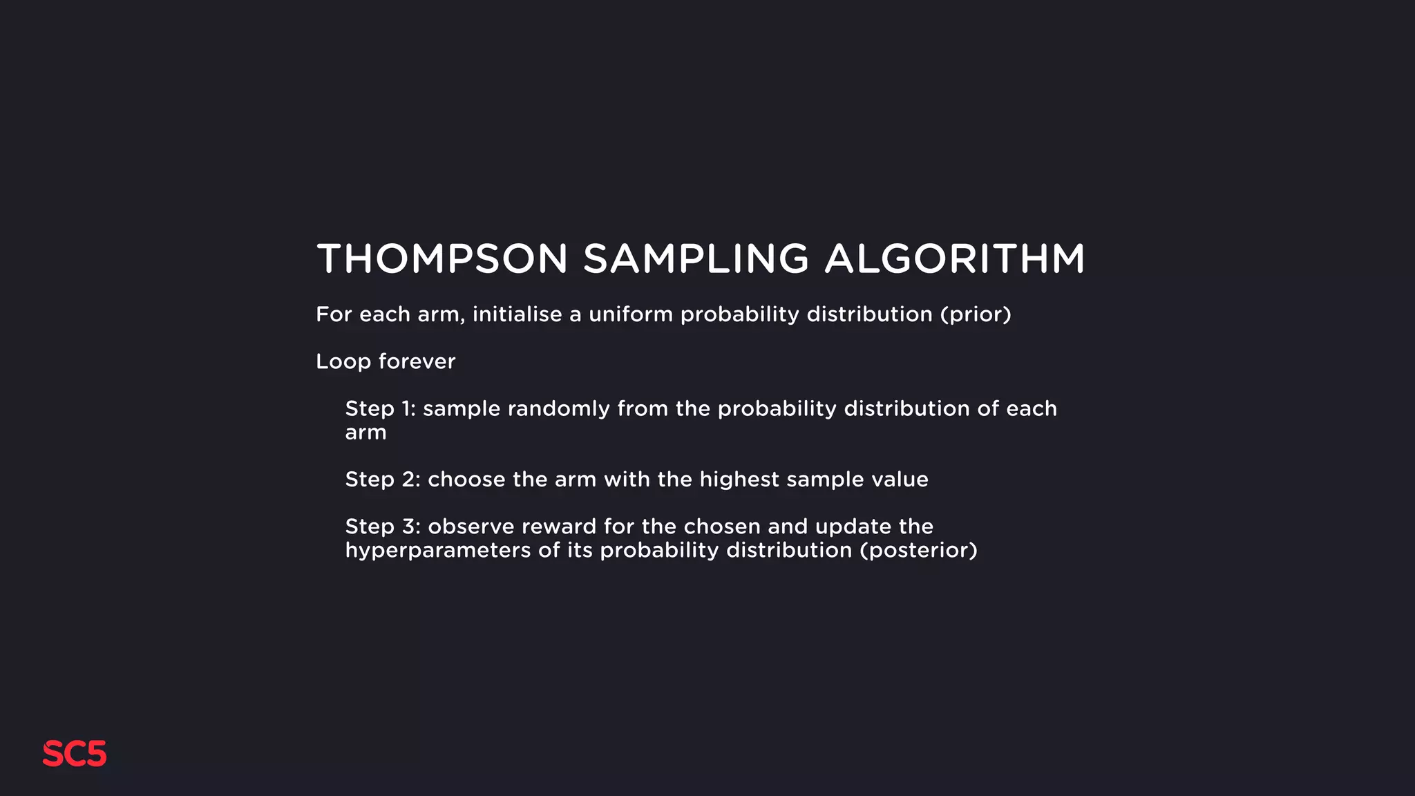 THOMPSON SAMPLING ALGORITHM
For each arm, initialise a uniform probability distribution (prior)
Loop forever
Step 1: sample randomly from the probability distribution of each
arm
Step 2: choose the arm with the highest sample value
Step 3: observe reward for the chosen and update the
hyperparameters of its probability distribution (posterior)
 