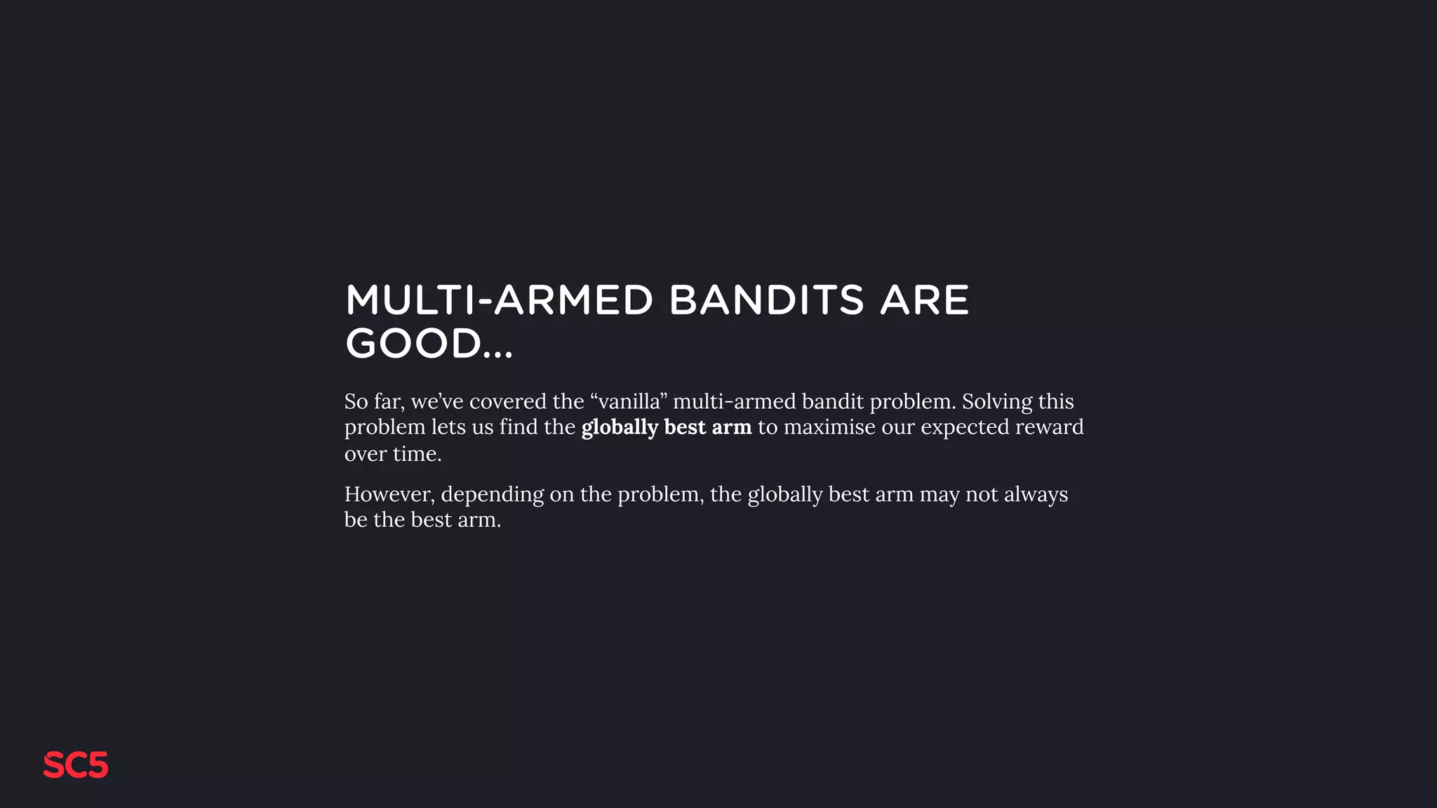 MULTI-ARMED BANDITS ARE
GOOD…
So far, we’ve covered the “vanilla” multi-armed bandit problem. Solving this
problem lets us find the globally best arm to maximise our expected reward
over time.
However, depending on the problem, the globally best arm may not always
be the best arm.
 