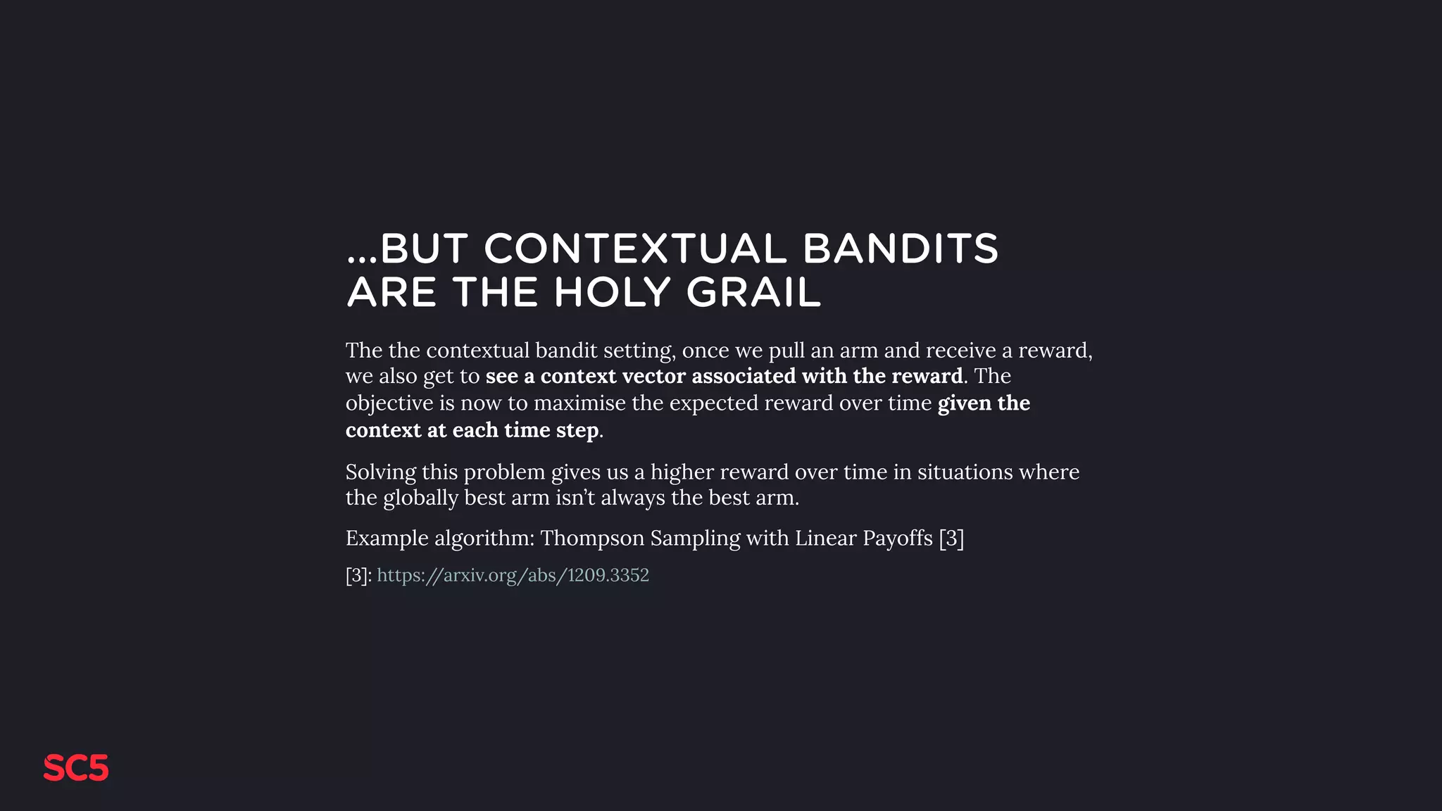 …BUT CONTEXTUAL BANDITS
ARE THE HOLY GRAIL
The the contextual bandit setting, once we pull an arm and receive a reward,
we also get to see a context vector associated with the reward. The
objective is now to maximise the expected reward over time given the
context at each time step.
Solving this problem gives us a higher reward over time in situations where
the globally best arm isn’t always the best arm.
Example algorithm: Thompson Sampling with Linear Payoffs [3]
[3]: https://arxiv.org/abs/1209.3352
 