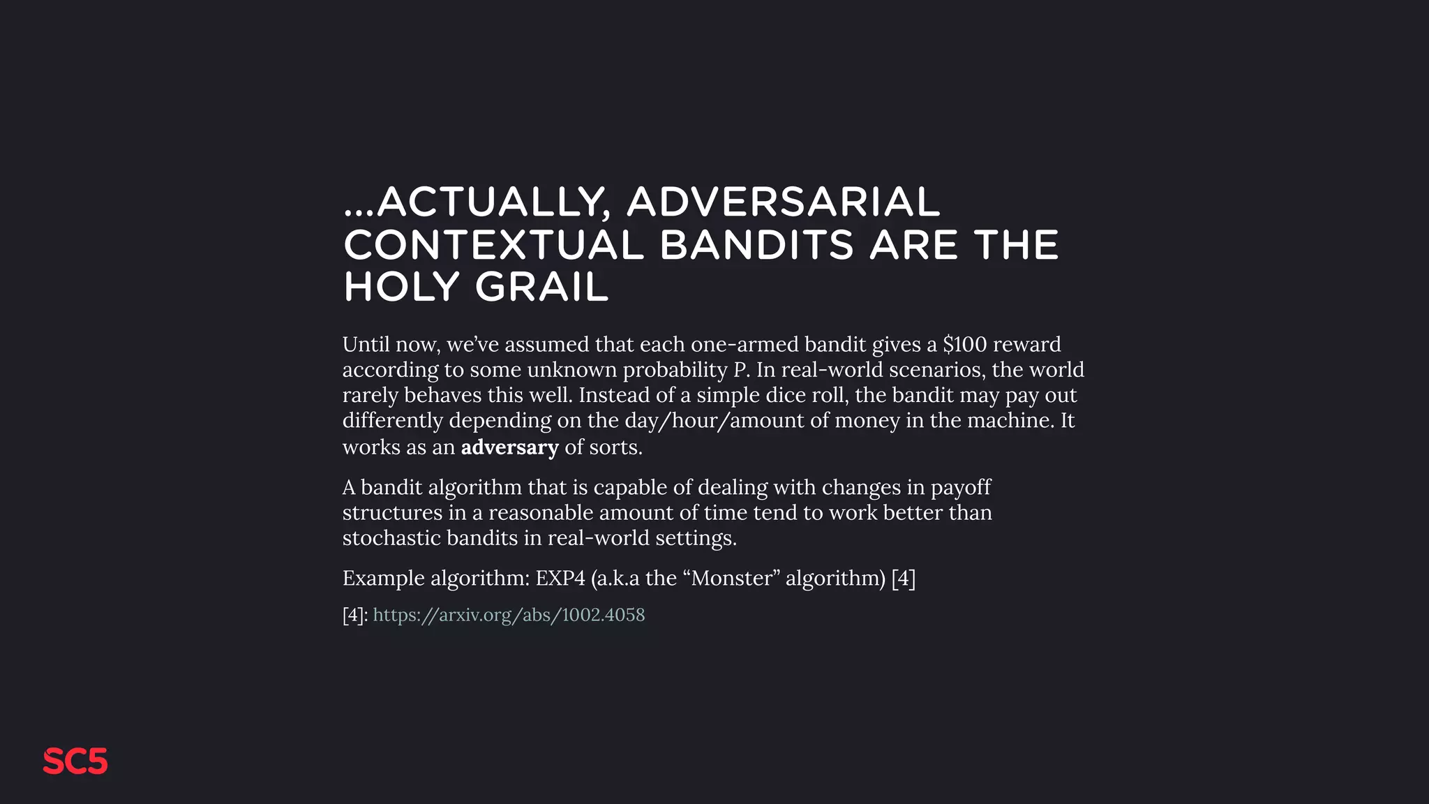 …ACTUALLY, ADVERSARIAL
CONTEXTUAL BANDITS ARE THE
HOLY GRAIL
Until now, we’ve assumed that each one-armed bandit gives a $100 reward
according to some unknown probability P. In real-world scenarios, the world
rarely behaves this well. Instead of a simple dice roll, the bandit may pay out
differently depending on the day/hour/amount of money in the machine. It
works as an adversary of sorts.
A bandit algorithm that is capable of dealing with changes in payoff
structures in a reasonable amount of time tend to work better than
stochastic bandits in real-world settings.
Example algorithm: EXP4 (a.k.a the “Monster” algorithm) [4]
[4]: https://arxiv.org/abs/1002.4058
 