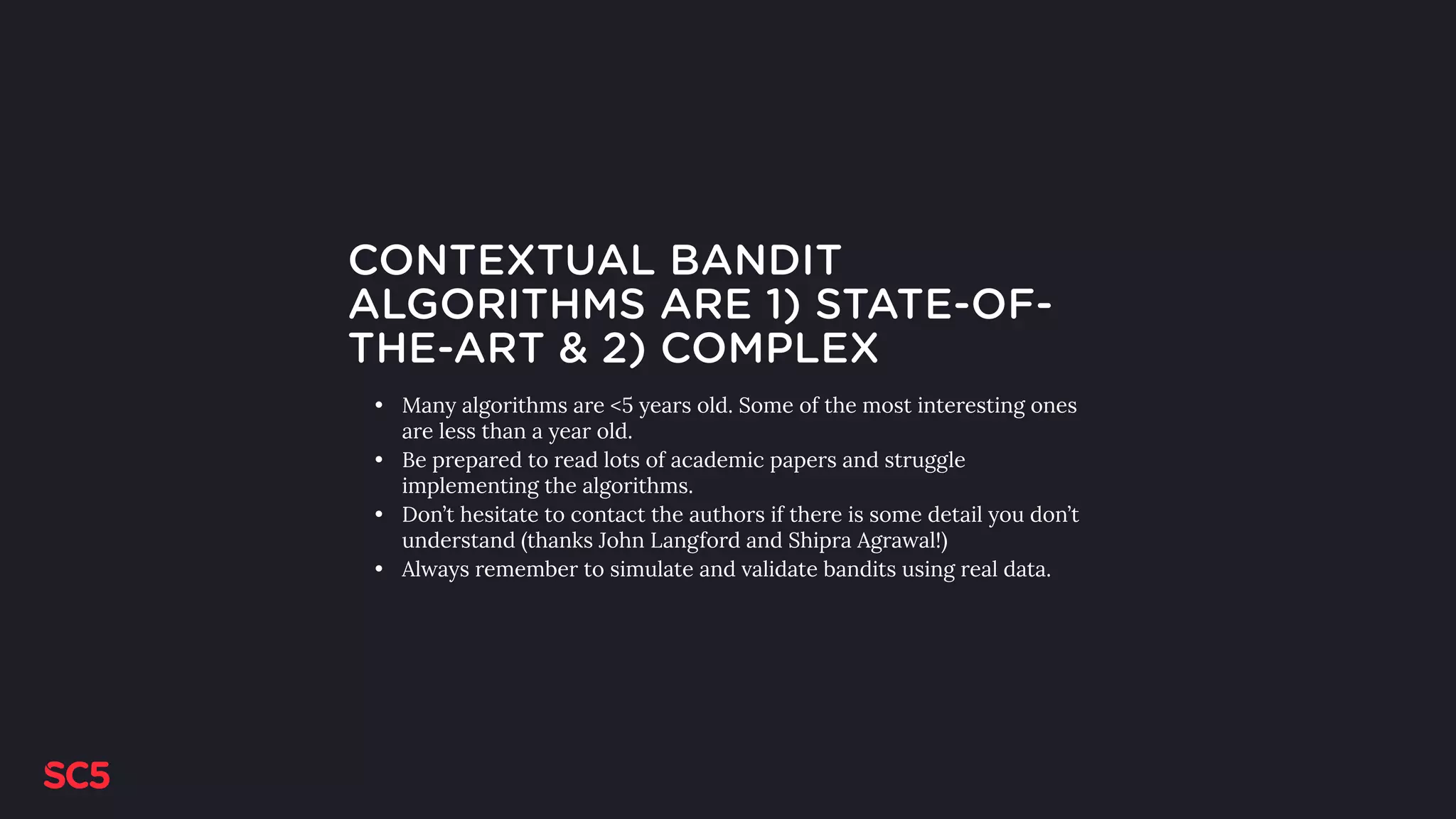 CONTEXTUAL BANDIT
ALGORITHMS ARE 1) STATE-OF-
THE-ART & 2) COMPLEX
• Many algorithms are <5 years old. Some of the most interesting ones
are less than a year old.
• Be prepared to read lots of academic papers and struggle
implementing the algorithms.
• Don’t hesitate to contact the authors if there is some detail you don’t
understand (thanks John Langford and Shipra Agrawal!)
• Always remember to simulate and validate bandits using real data.
 