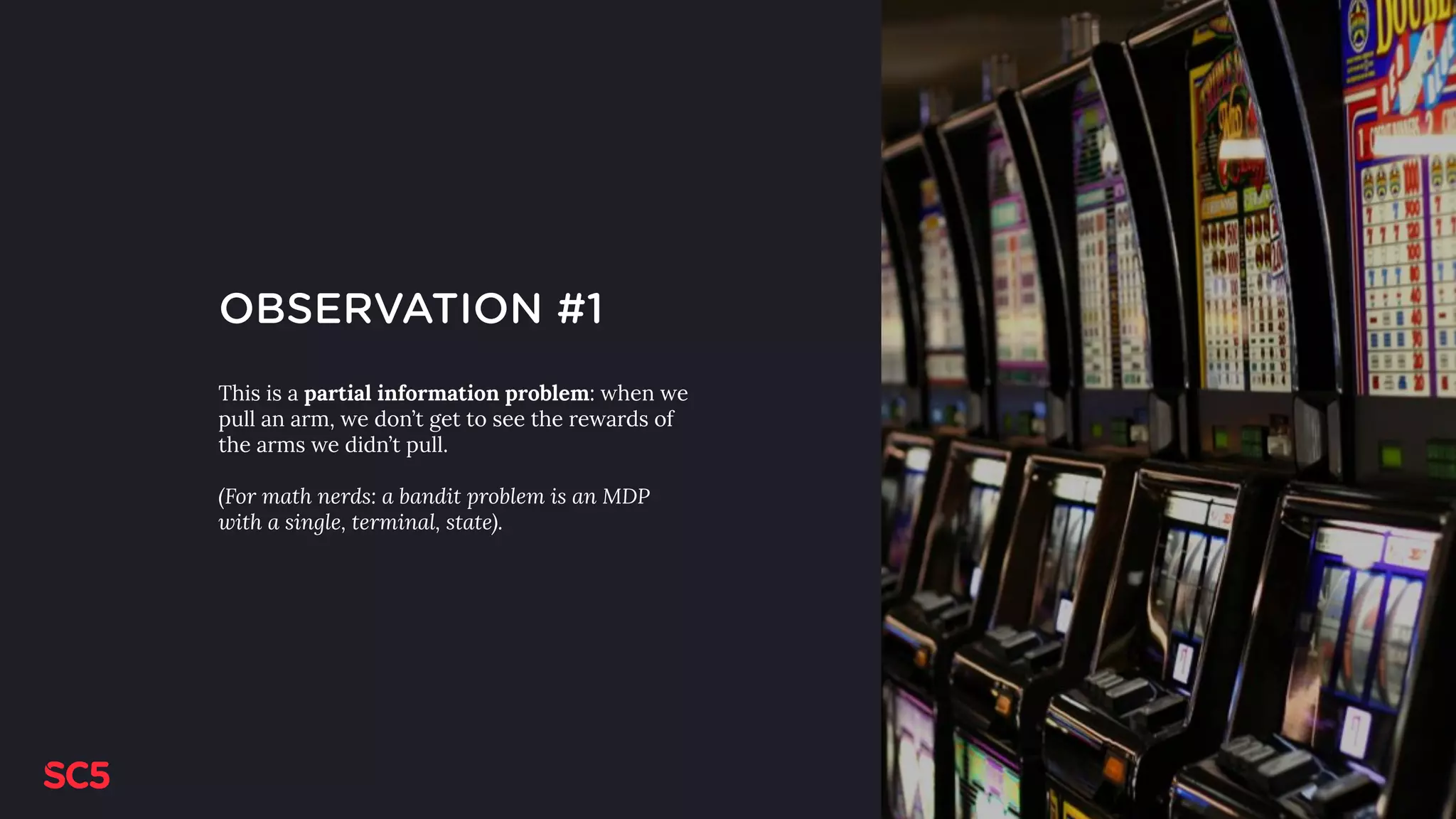 OBSERVATION #1
This is a partial information problem: when we
pull an arm, we don’t get to see the rewards of
the arms we didn’t pull.
(For math nerds: a bandit problem is an MDP
with a single, terminal, state).
 