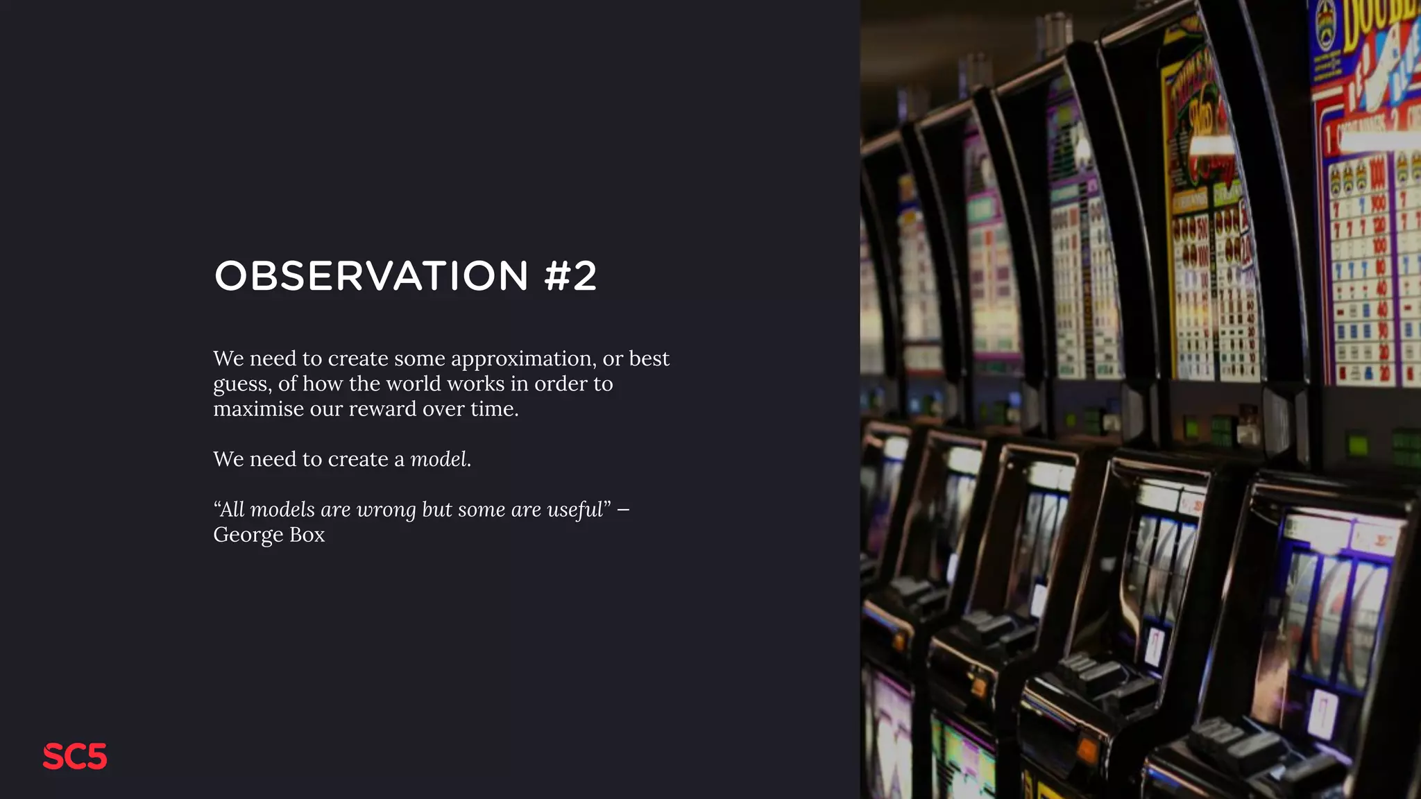 OBSERVATION #2
We need to create some approximation, or best
guess, of how the world works in order to
maximise our reward over time.
We need to create a model.
“All models are wrong but some are useful” —
George Box
 