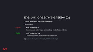 EPSILON-GREEDY/Ε-GREEDY [2]
Choose a value for the hyperparameter ε
Loop forever
With probability ε:
Choose an arm uniformly at random, keep track of trials and wins
With probability 1-ε:
Choose the arm the the highest expected reward
Explore
Exploit
[2]: people.inf.elte.hu/lorincz/Files/RL_2006/SuttonBook.pdf
 
