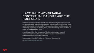 …ACTUALLY, ADVERSARIAL
CONTEXTUAL BANDITS ARE THE
HOLY GRAIL
Until now, we’ve assumed that each one-armed bandit gives a $100 reward
according to some unknown probability P. In real-world scenarios, the world
rarely behaves this well. Instead of a simple dice roll, the bandit may pay out
differently depending on the day/hour/amount of money in the machine. It
works as an adversary of sorts.
A bandit algorithm that is capable of dealing with changes in payoff
structures in a reasonable amount of time tend to work better than
stochastic bandits in real-world settings.
Example algorithm: EXP4 (a.k.a the “Monster” algorithm) [4]
[4]: https://arxiv.org/abs/1002.4058
 