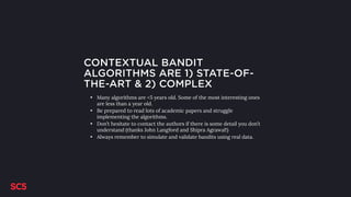 CONTEXTUAL BANDIT
ALGORITHMS ARE 1) STATE-OF-
THE-ART & 2) COMPLEX
• Many algorithms are <5 years old. Some of the most interesting ones
are less than a year old.
• Be prepared to read lots of academic papers and struggle
implementing the algorithms.
• Don’t hesitate to contact the authors if there is some detail you don’t
understand (thanks John Langford and Shipra Agrawal!)
• Always remember to simulate and validate bandits using real data.
 