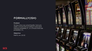 FORMALLY(ISH)
Problem
We have three one-armed bandits. Each arm
yields a reward of $1 according to some fixed
unknown probability Pa , or a reward of $0 with
probability 1-Pa.
Objective
Find Pa, ∀a ∈ {1,2,3}
 