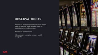 OBSERVATION #2
We need to create some approximation, or best
guess, of how the world works in order to
maximise our reward over time.
We need to create a model.
“All models are wrong but some are useful” —
George Box
 