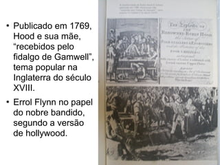 



Publicado em 1769,
Hood e sua mãe,
“recebidos pelo
fidalgo de Gamwell”,
tema popular na
Inglaterra do século
XVIII.
Errol Flynn no papel
do nobre bandido,
segundo a versão
de hollywood.

 