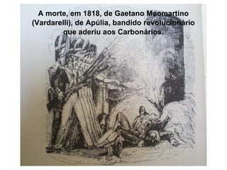 A morte, em 1818, de Gaetano Meomartino
(Vardarelli), de Apúlia, bandido revolucionário
que aderiu aos Carbonários.

 