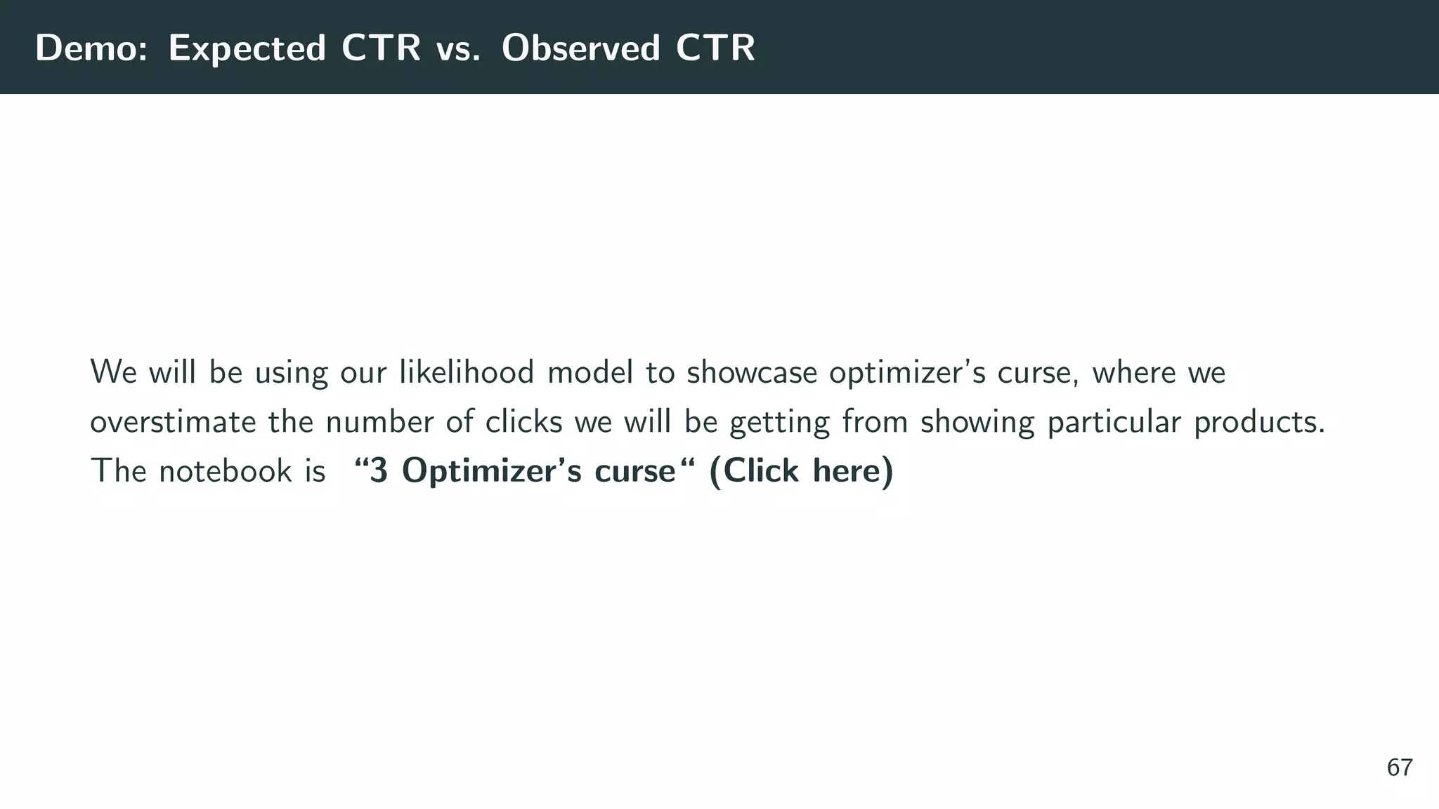 Demo: Expected CTR vs. Observed CTR
We will be using our likelihood model to showcase optimizer’s curse, where we
overstimate the number of clicks we will be getting from showing particular products.
The notebook is “3 Optimizer’s curse“ (Click here)
67
 