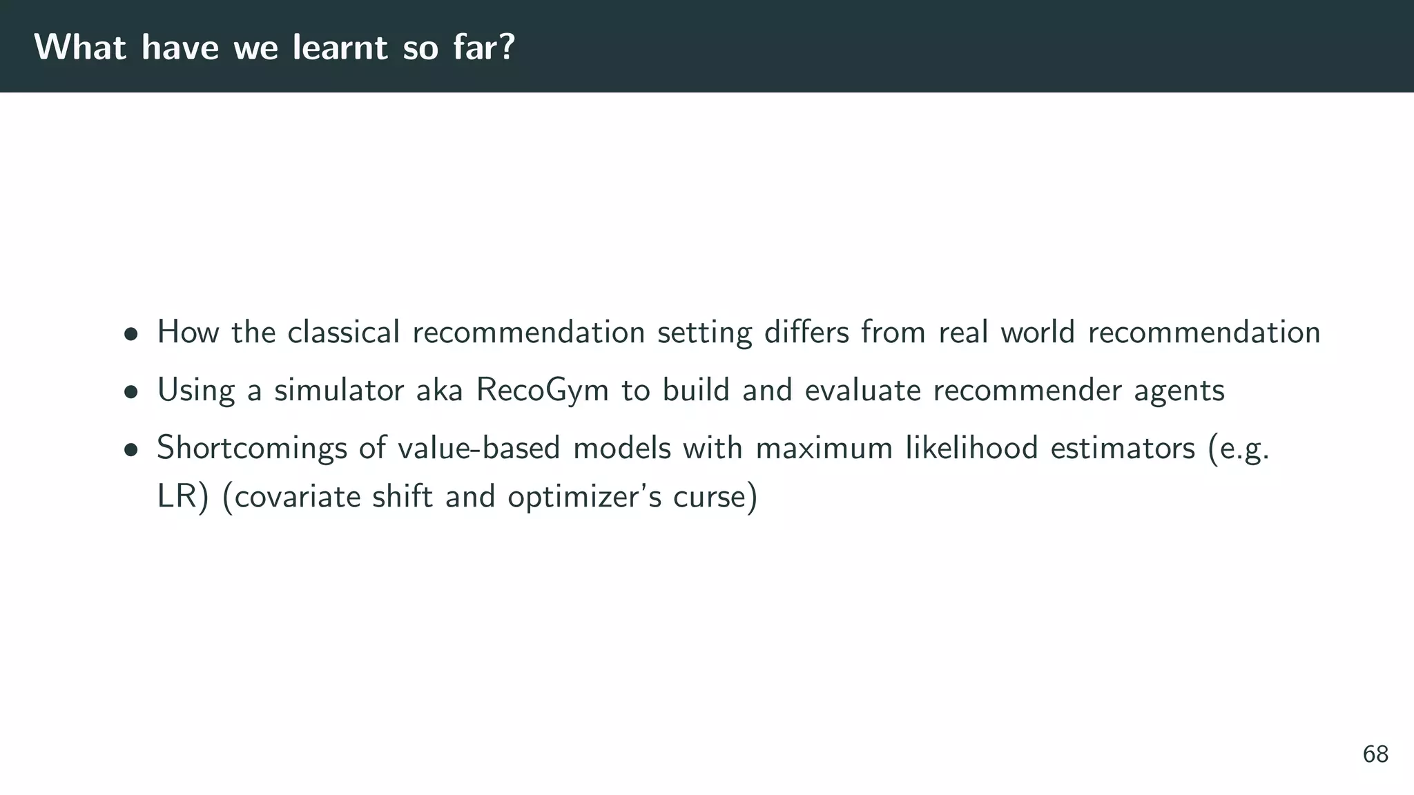 What have we learnt so far?
• How the classical recommendation setting diﬀers from real world recommendation
• Using a simulator aka RecoGym to build and evaluate recommender agents
• Shortcomings of value-based models with maximum likelihood estimators (e.g.
LR) (covariate shift and optimizer’s curse)
68
 
