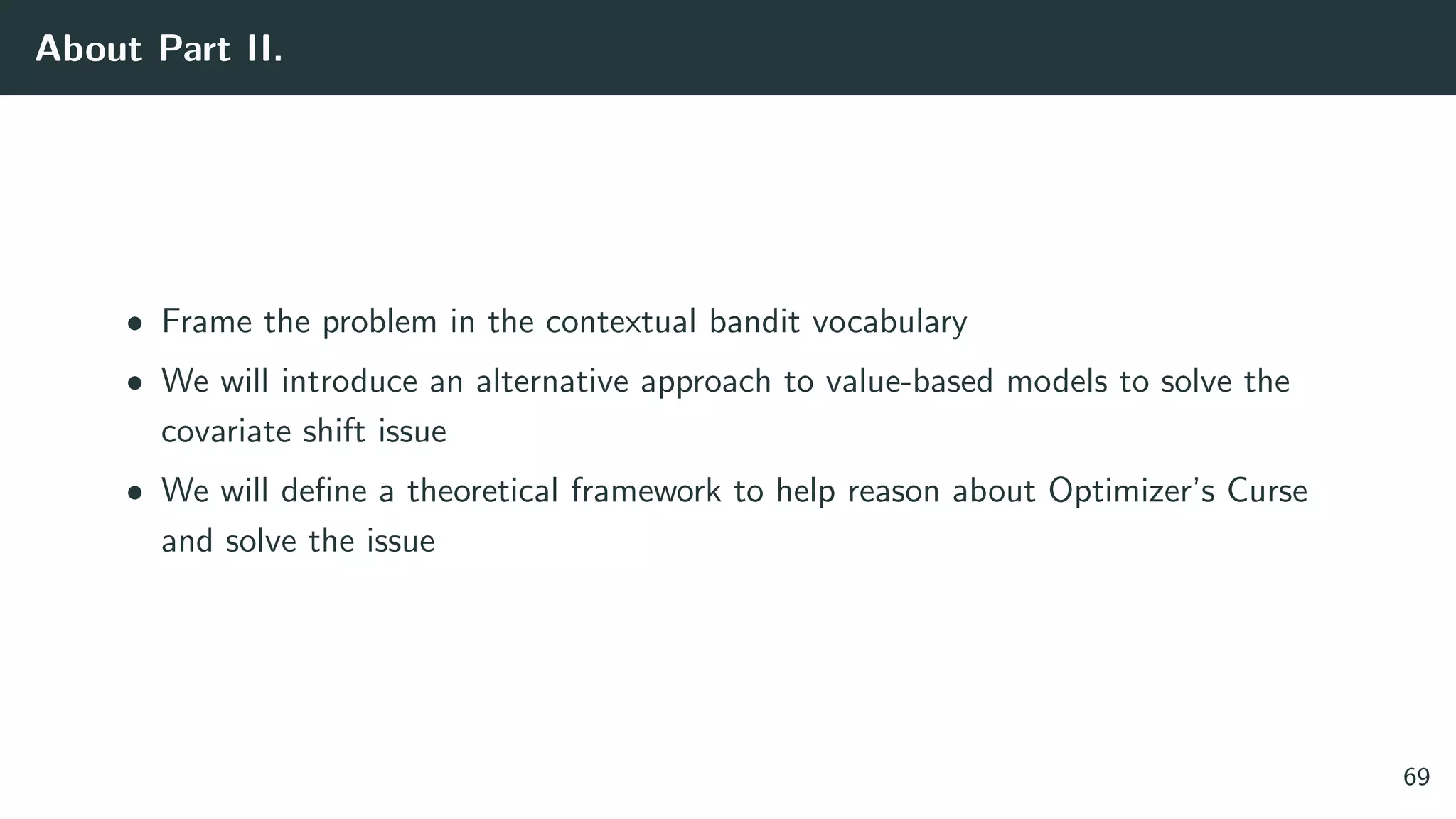 About Part II.
• Frame the problem in the contextual bandit vocabulary
• We will introduce an alternative approach to value-based models to solve the
covariate shift issue
• We will deﬁne a theoretical framework to help reason about Optimizer’s Curse
and solve the issue
69
 
