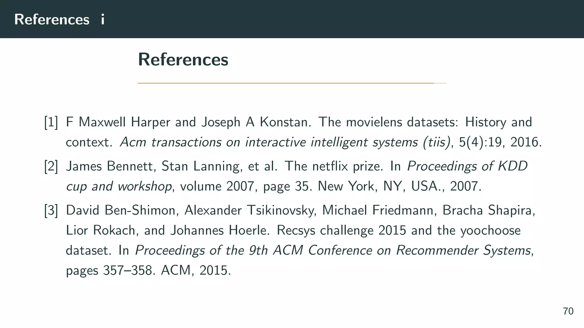 References i
References
[1] F Maxwell Harper and Joseph A Konstan. The movielens datasets: History and
context. Acm transactions on interactive intelligent systems (tiis), 5(4):19, 2016.
[2] James Bennett, Stan Lanning, et al. The netﬂix prize. In Proceedings of KDD
cup and workshop, volume 2007, page 35. New York, NY, USA., 2007.
[3] David Ben-Shimon, Alexander Tsikinovsky, Michael Friedmann, Bracha Shapira,
Lior Rokach, and Johannes Hoerle. Recsys challenge 2015 and the yoochoose
dataset. In Proceedings of the 9th ACM Conference on Recommender Systems,
pages 357–358. ACM, 2015.
70
 