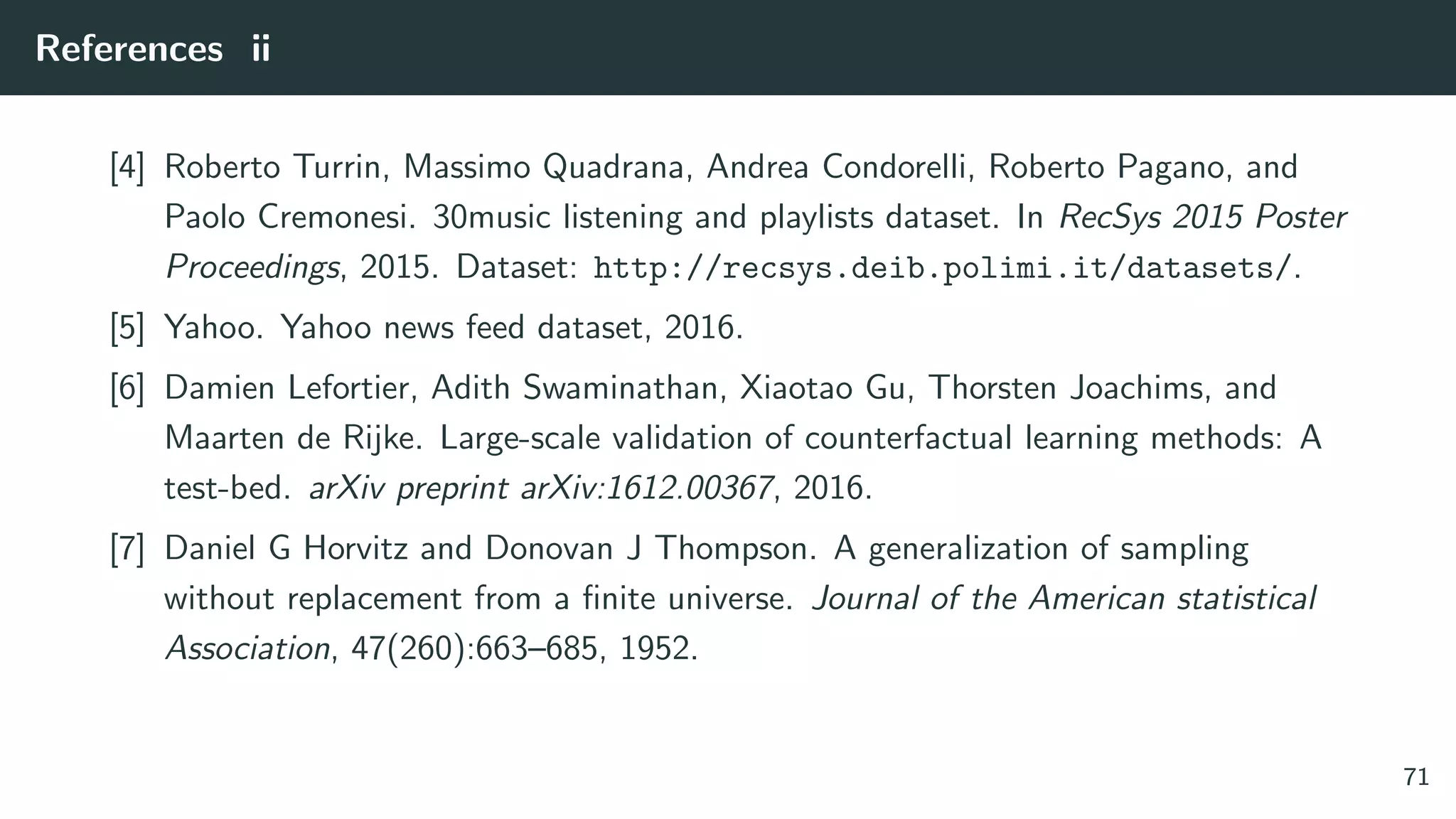 References ii
[4] Roberto Turrin, Massimo Quadrana, Andrea Condorelli, Roberto Pagano, and
Paolo Cremonesi. 30music listening and playlists dataset. In RecSys 2015 Poster
Proceedings, 2015. Dataset: http://recsys.deib.polimi.it/datasets/.
[5] Yahoo. Yahoo news feed dataset, 2016.
[6] Damien Lefortier, Adith Swaminathan, Xiaotao Gu, Thorsten Joachims, and
Maarten de Rijke. Large-scale validation of counterfactual learning methods: A
test-bed. arXiv preprint arXiv:1612.00367, 2016.
[7] Daniel G Horvitz and Donovan J Thompson. A generalization of sampling
without replacement from a ﬁnite universe. Journal of the American statistical
Association, 47(260):663–685, 1952.
71
 