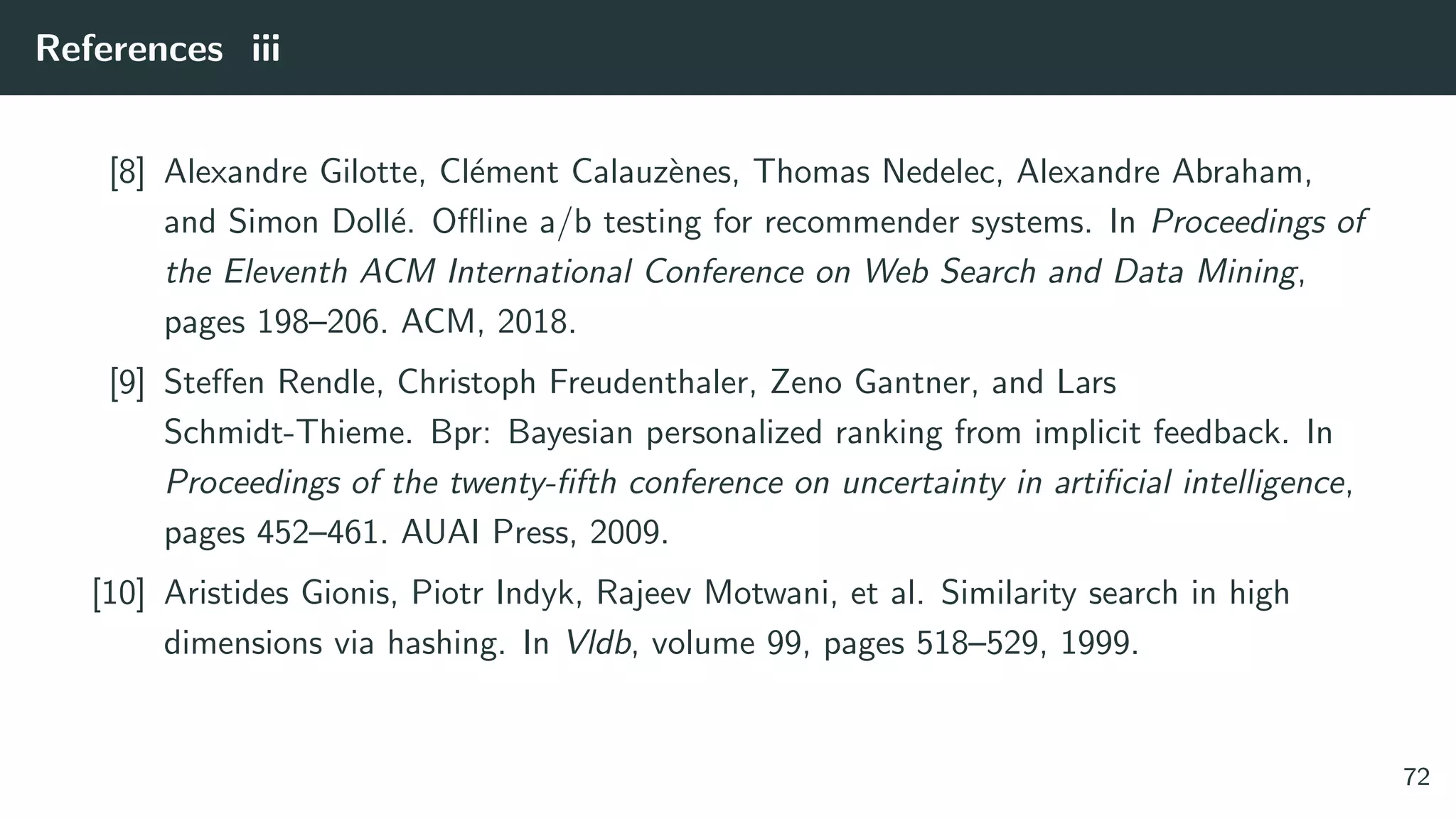 References iii
[8] Alexandre Gilotte, Cl´ement Calauz`enes, Thomas Nedelec, Alexandre Abraham,
and Simon Doll´e. Oﬄine a/b testing for recommender systems. In Proceedings of
the Eleventh ACM International Conference on Web Search and Data Mining,
pages 198–206. ACM, 2018.
[9] Steﬀen Rendle, Christoph Freudenthaler, Zeno Gantner, and Lars
Schmidt-Thieme. Bpr: Bayesian personalized ranking from implicit feedback. In
Proceedings of the twenty-ﬁfth conference on uncertainty in artiﬁcial intelligence,
pages 452–461. AUAI Press, 2009.
[10] Aristides Gionis, Piotr Indyk, Rajeev Motwani, et al. Similarity search in high
dimensions via hashing. In Vldb, volume 99, pages 518–529, 1999.
72
 