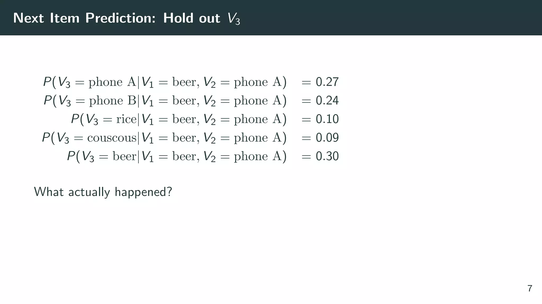 Next Item Prediction: Hold out V3
P(V3 = phone A|V1 = beer, V2 = phone A) = 0.27
P(V3 = phone B|V1 = beer, V2 = phone A) = 0.24
P(V3 = rice|V1 = beer, V2 = phone A) = 0.10
P(V3 = couscous|V1 = beer, V2 = phone A) = 0.09
P(V3 = beer|V1 = beer, V2 = phone A) = 0.30
What actually happened?
7
 