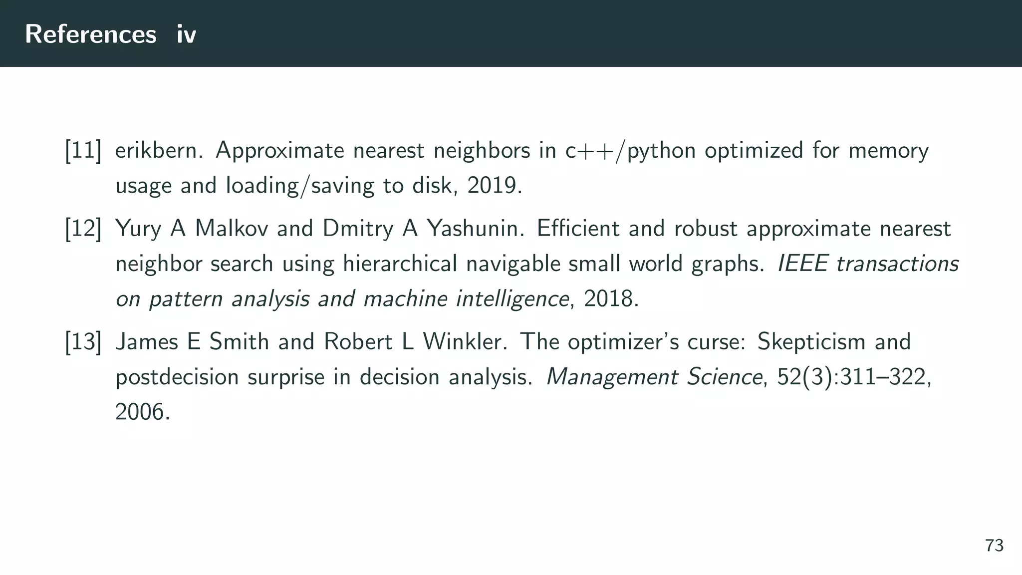 References iv
[11] erikbern. Approximate nearest neighbors in c++/python optimized for memory
usage and loading/saving to disk, 2019.
[12] Yury A Malkov and Dmitry A Yashunin. Eﬃcient and robust approximate nearest
neighbor search using hierarchical navigable small world graphs. IEEE transactions
on pattern analysis and machine intelligence, 2018.
[13] James E Smith and Robert L Winkler. The optimizer’s curse: Skepticism and
postdecision surprise in decision analysis. Management Science, 52(3):311–322,
2006.
73
 