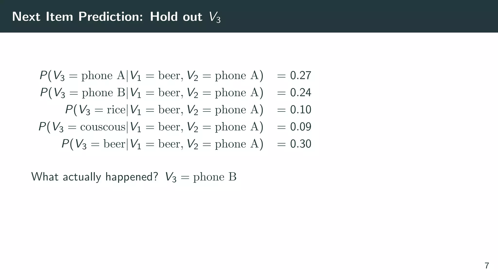 Next Item Prediction: Hold out V3
P(V3 = phone A|V1 = beer, V2 = phone A) = 0.27
P(V3 = phone B|V1 = beer, V2 = phone A) = 0.24
P(V3 = rice|V1 = beer, V2 = phone A) = 0.10
P(V3 = couscous|V1 = beer, V2 = phone A) = 0.09
P(V3 = beer|V1 = beer, V2 = phone A) = 0.30
What actually happened? V3 = phone B
7
 
