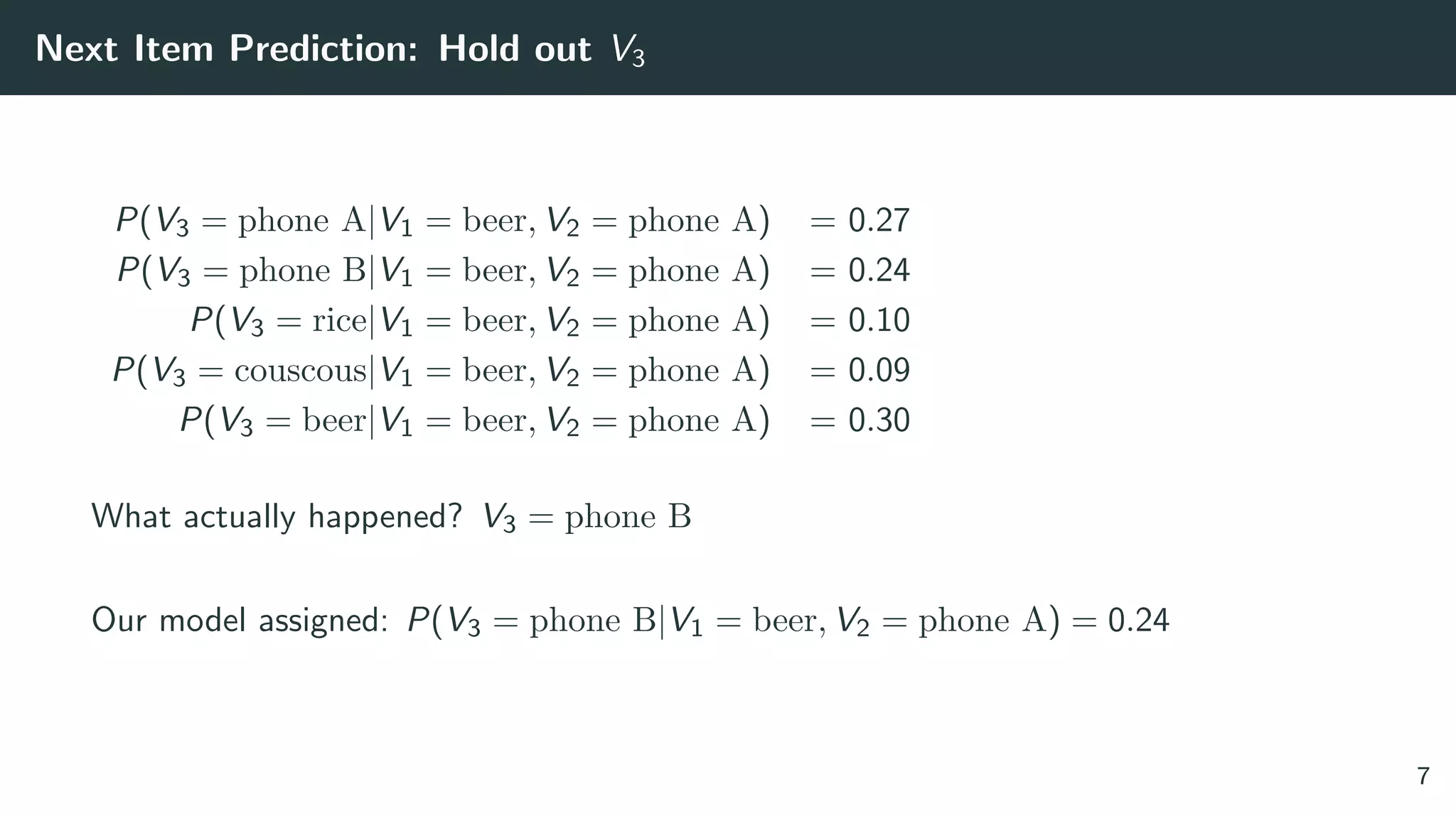 Next Item Prediction: Hold out V3
P(V3 = phone A|V1 = beer, V2 = phone A) = 0.27
P(V3 = phone B|V1 = beer, V2 = phone A) = 0.24
P(V3 = rice|V1 = beer, V2 = phone A) = 0.10
P(V3 = couscous|V1 = beer, V2 = phone A) = 0.09
P(V3 = beer|V1 = beer, V2 = phone A) = 0.30
What actually happened? V3 = phone B
Our model assigned: P(V3 = phone B|V1 = beer, V2 = phone A) = 0.24
7
 