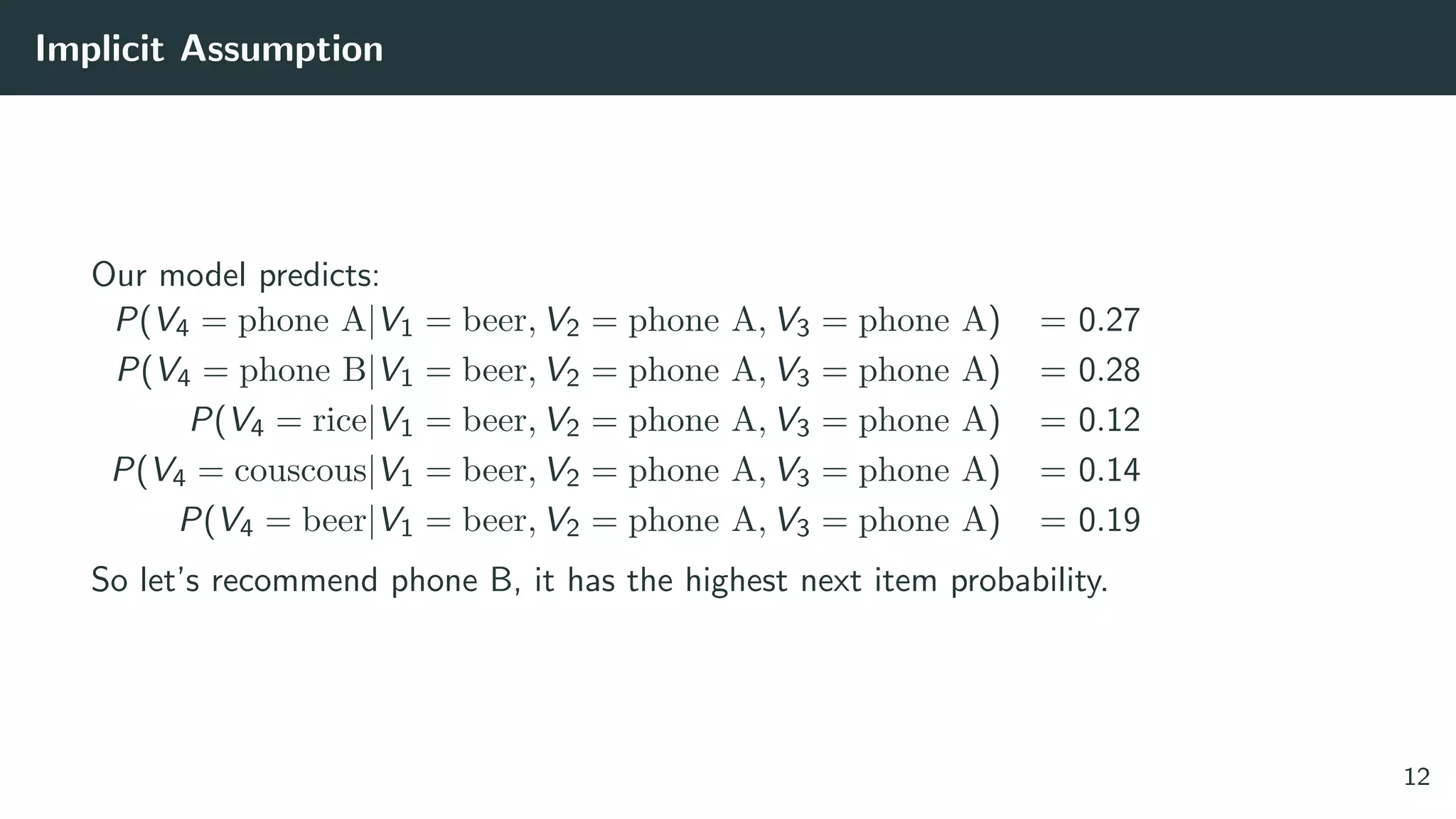 Implicit Assumption
Our model predicts:
P(V4 = phone A|V1 = beer, V2 = phone A, V3 = phone A) = 0.27
P(V4 = phone B|V1 = beer, V2 = phone A, V3 = phone A) = 0.28
P(V4 = rice|V1 = beer, V2 = phone A, V3 = phone A) = 0.12
P(V4 = couscous|V1 = beer, V2 = phone A, V3 = phone A) = 0.14
P(V4 = beer|V1 = beer, V2 = phone A, V3 = phone A) = 0.19
So let’s recommend phone B, it has the highest next item probability.
12
 