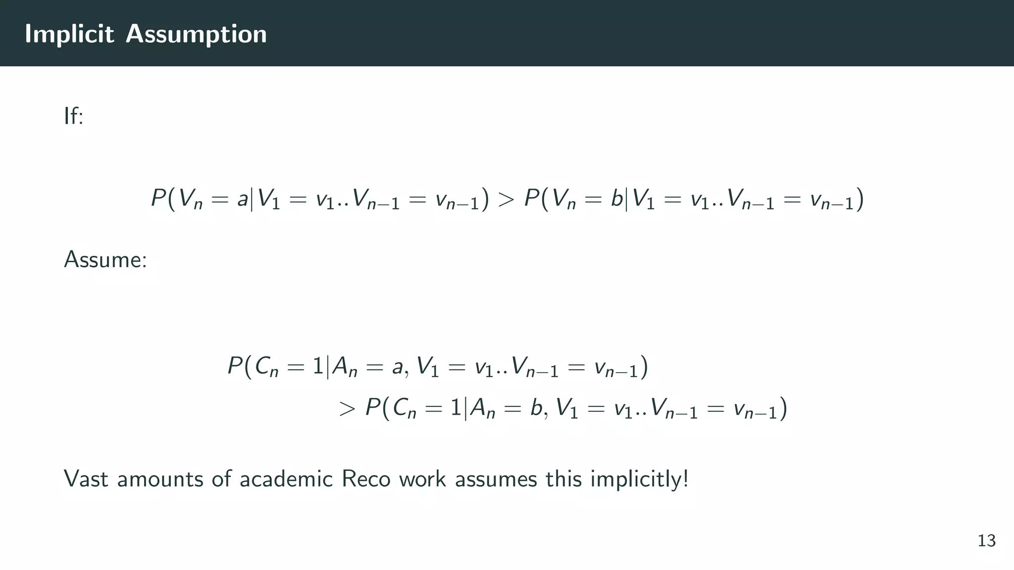 Implicit Assumption
If:
P(Vn = a|V1 = v1..Vn−1 = vn−1) > P(Vn = b|V1 = v1..Vn−1 = vn−1)
Assume:
P(Cn = 1|An = a, V1 = v1..Vn−1 = vn−1)
> P(Cn = 1|An = b, V1 = v1..Vn−1 = vn−1)
Vast amounts of academic Reco work assumes this implicitly!
13
 