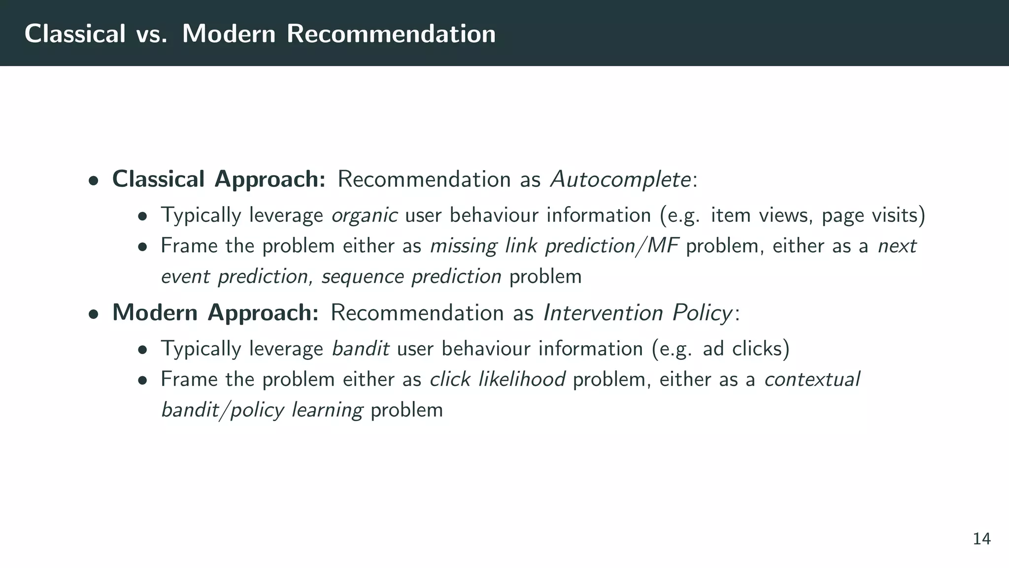 Classical vs. Modern Recommendation
• Classical Approach: Recommendation as Autocomplete:
• Typically leverage organic user behaviour information (e.g. item views, page visits)
• Frame the problem either as missing link prediction/MF problem, either as a next
event prediction, sequence prediction problem
• Modern Approach: Recommendation as Intervention Policy:
• Typically leverage bandit user behaviour information (e.g. ad clicks)
• Frame the problem either as click likelihood problem, either as a contextual
bandit/policy learning problem
14
 