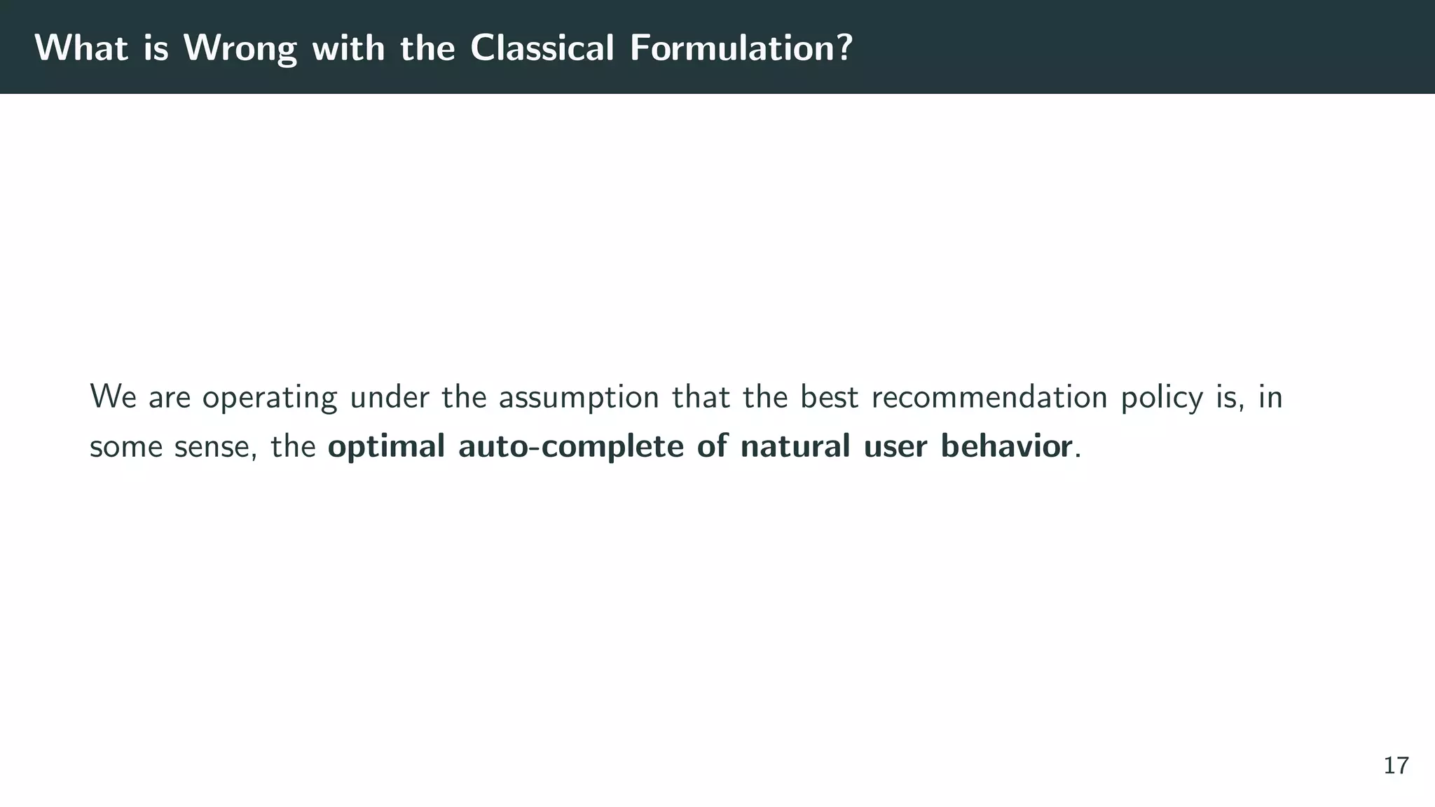 What is Wrong with the Classical Formulation?
We are operating under the assumption that the best recommendation policy is, in
some sense, the optimal auto-complete of natural user behavior.
17
 