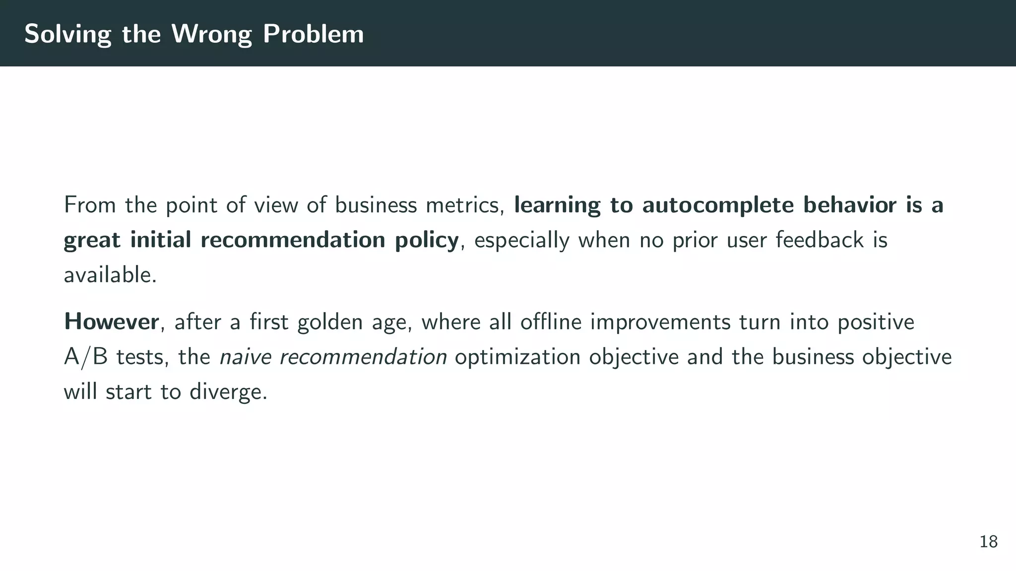 Solving the Wrong Problem
From the point of view of business metrics, learning to autocomplete behavior is a
great initial recommendation policy, especially when no prior user feedback is
available.
However, after a ﬁrst golden age, where all oﬄine improvements turn into positive
A/B tests, the naive recommendation optimization objective and the business objective
will start to diverge.
18
 