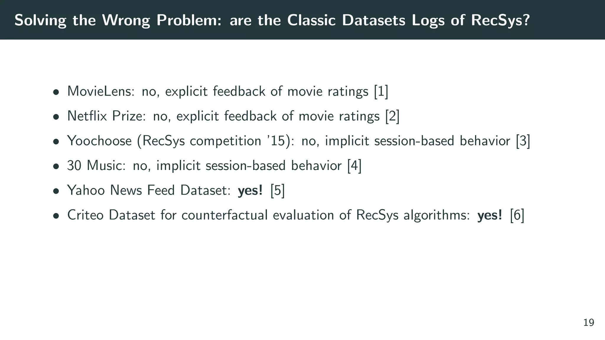 Solving the Wrong Problem: are the Classic Datasets Logs of RecSys?
• MovieLens: no, explicit feedback of movie ratings [1]
• Netﬂix Prize: no, explicit feedback of movie ratings [2]
• Yoochoose (RecSys competition ’15): no, implicit session-based behavior [3]
• 30 Music: no, implicit session-based behavior [4]
• Yahoo News Feed Dataset: yes! [5]
• Criteo Dataset for counterfactual evaluation of RecSys algorithms: yes! [6]
19
 