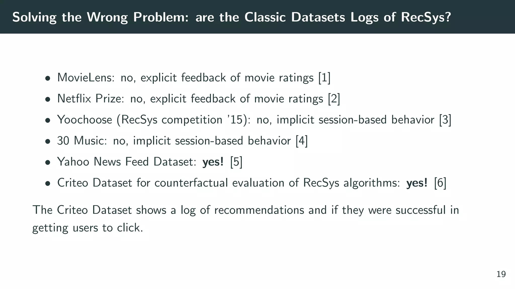 Solving the Wrong Problem: are the Classic Datasets Logs of RecSys?
• MovieLens: no, explicit feedback of movie ratings [1]
• Netﬂix Prize: no, explicit feedback of movie ratings [2]
• Yoochoose (RecSys competition ’15): no, implicit session-based behavior [3]
• 30 Music: no, implicit session-based behavior [4]
• Yahoo News Feed Dataset: yes! [5]
• Criteo Dataset for counterfactual evaluation of RecSys algorithms: yes! [6]
The Criteo Dataset shows a log of recommendations and if they were successful in
getting users to click.
19
 