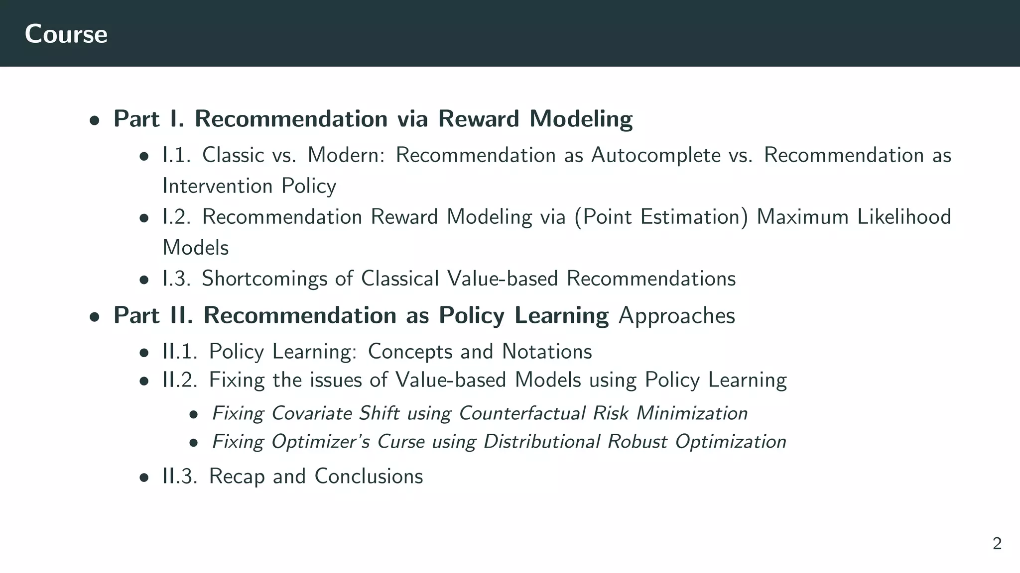 Course
• Part I. Recommendation via Reward Modeling
• I.1. Classic vs. Modern: Recommendation as Autocomplete vs. Recommendation as
Intervention Policy
• I.2. Recommendation Reward Modeling via (Point Estimation) Maximum Likelihood
Models
• I.3. Shortcomings of Classical Value-based Recommendations
• Part II. Recommendation as Policy Learning Approaches
• II.1. Policy Learning: Concepts and Notations
• II.2. Fixing the issues of Value-based Models using Policy Learning
• Fixing Covariate Shift using Counterfactual Risk Minimization
• Fixing Optimizer’s Curse using Distributional Robust Optimization
• II.3. Recap and Conclusions
2
 