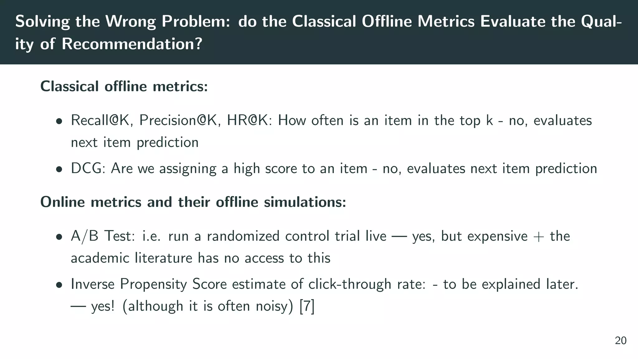 Solving the Wrong Problem: do the Classical Oﬄine Metrics Evaluate the Qual-
ity of Recommendation?
Classical oﬄine metrics:
• Recall@K, Precision@K, HR@K: How often is an item in the top k - no, evaluates
next item prediction
• DCG: Are we assigning a high score to an item - no, evaluates next item prediction
Online metrics and their oﬄine simulations:
• A/B Test: i.e. run a randomized control trial live — yes, but expensive + the
academic literature has no access to this
• Inverse Propensity Score estimate of click-through rate: - to be explained later.
— yes! (although it is often noisy) [7]
20
 