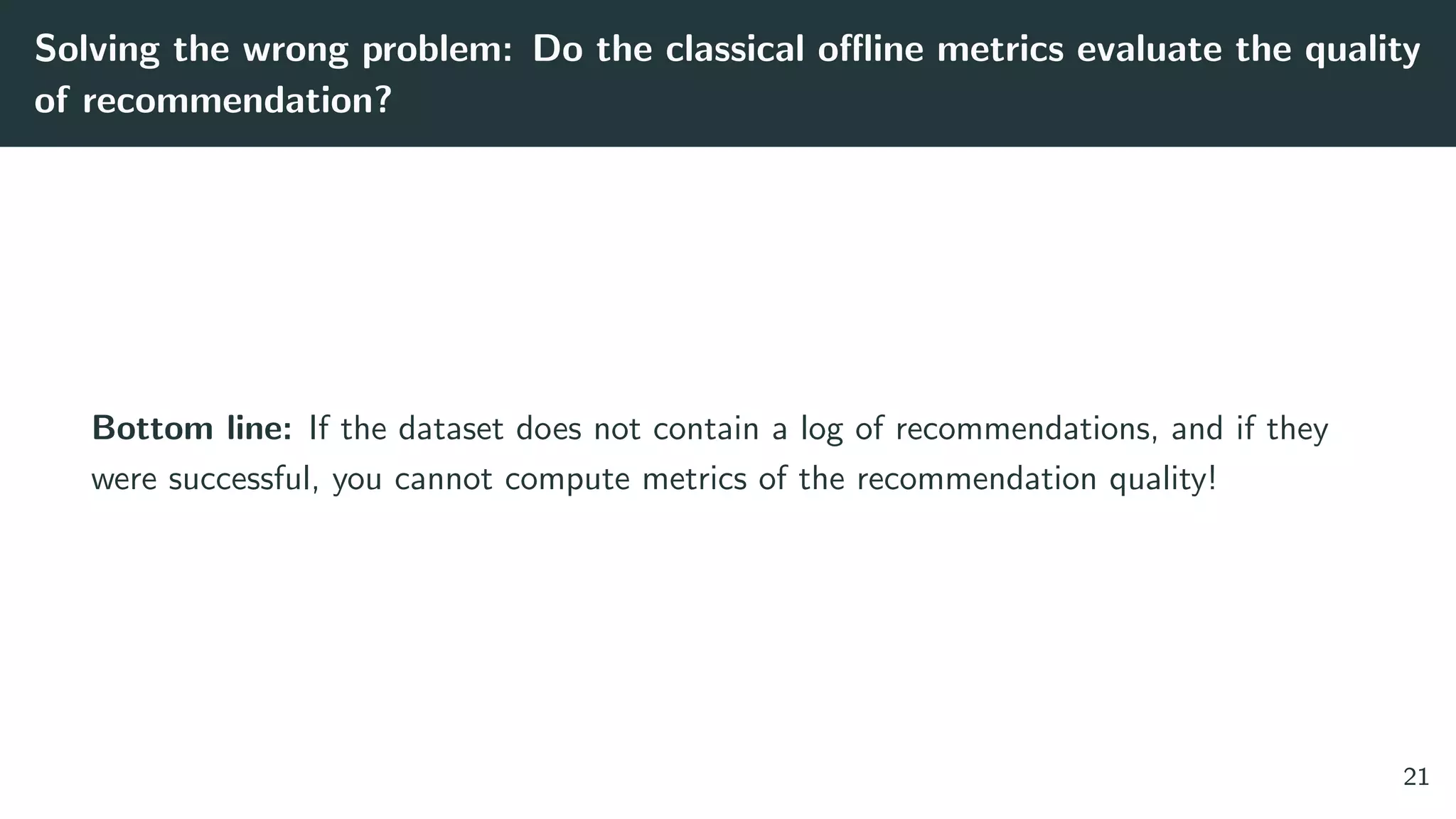 Solving the wrong problem: Do the classical oﬄine metrics evaluate the quality
of recommendation?
Bottom line: If the dataset does not contain a log of recommendations, and if they
were successful, you cannot compute metrics of the recommendation quality!
21
 
