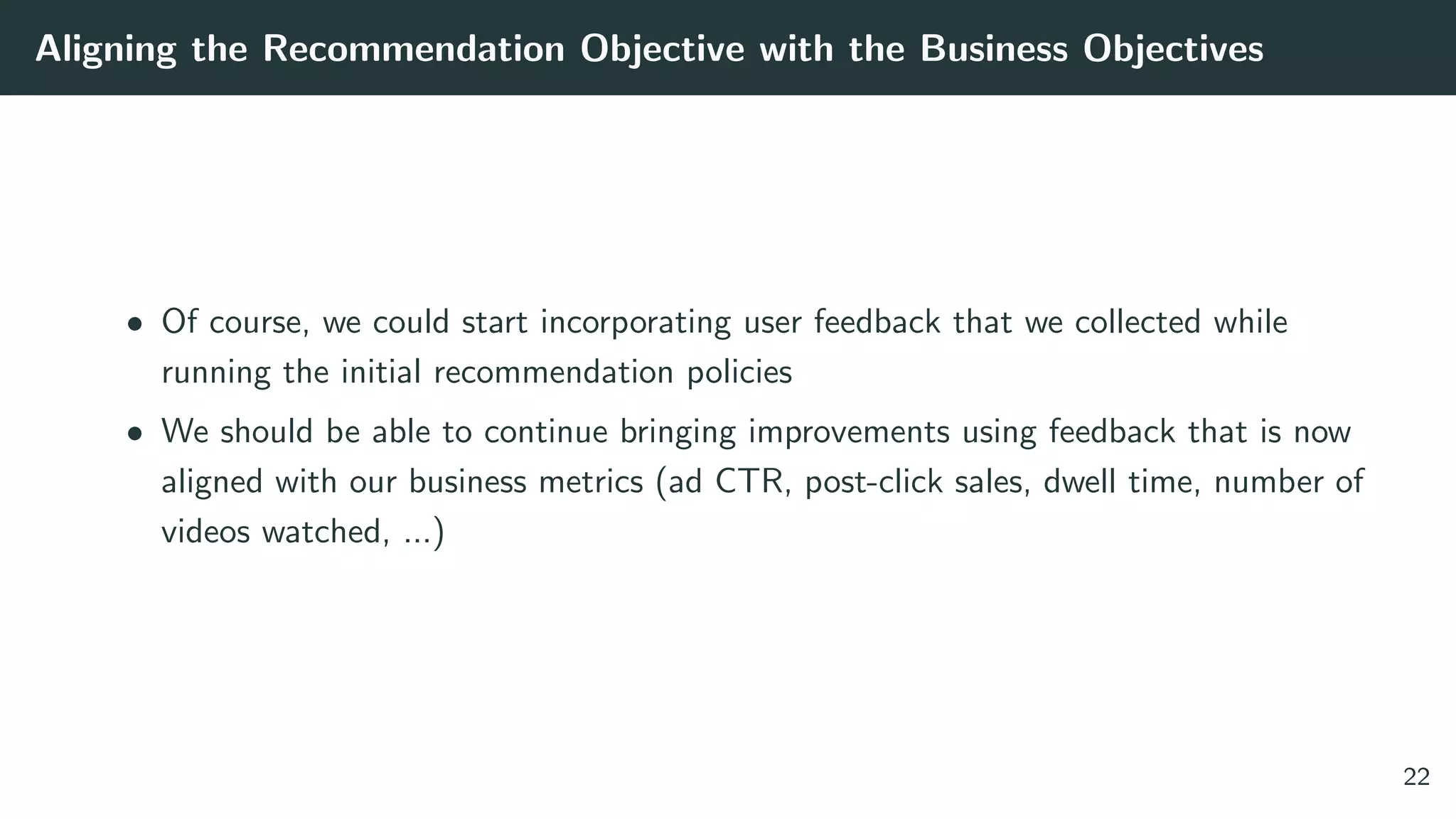 Aligning the Recommendation Objective with the Business Objectives
• Of course, we could start incorporating user feedback that we collected while
running the initial recommendation policies
• We should be able to continue bringing improvements using feedback that is now
aligned with our business metrics (ad CTR, post-click sales, dwell time, number of
videos watched, ...)
22
 