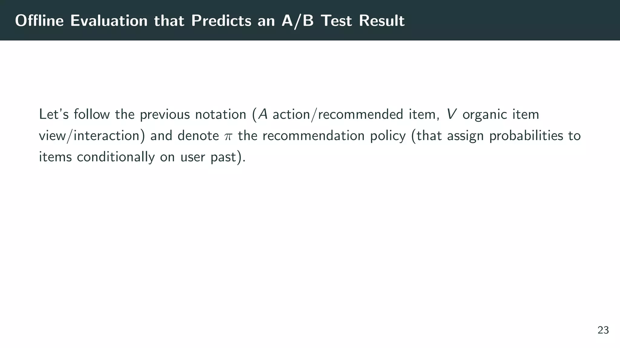 Oﬄine Evaluation that Predicts an A/B Test Result
Let’s follow the previous notation (A action/recommended item, V organic item
view/interaction) and denote π the recommendation policy (that assign probabilities to
items conditionally on user past).
23
 