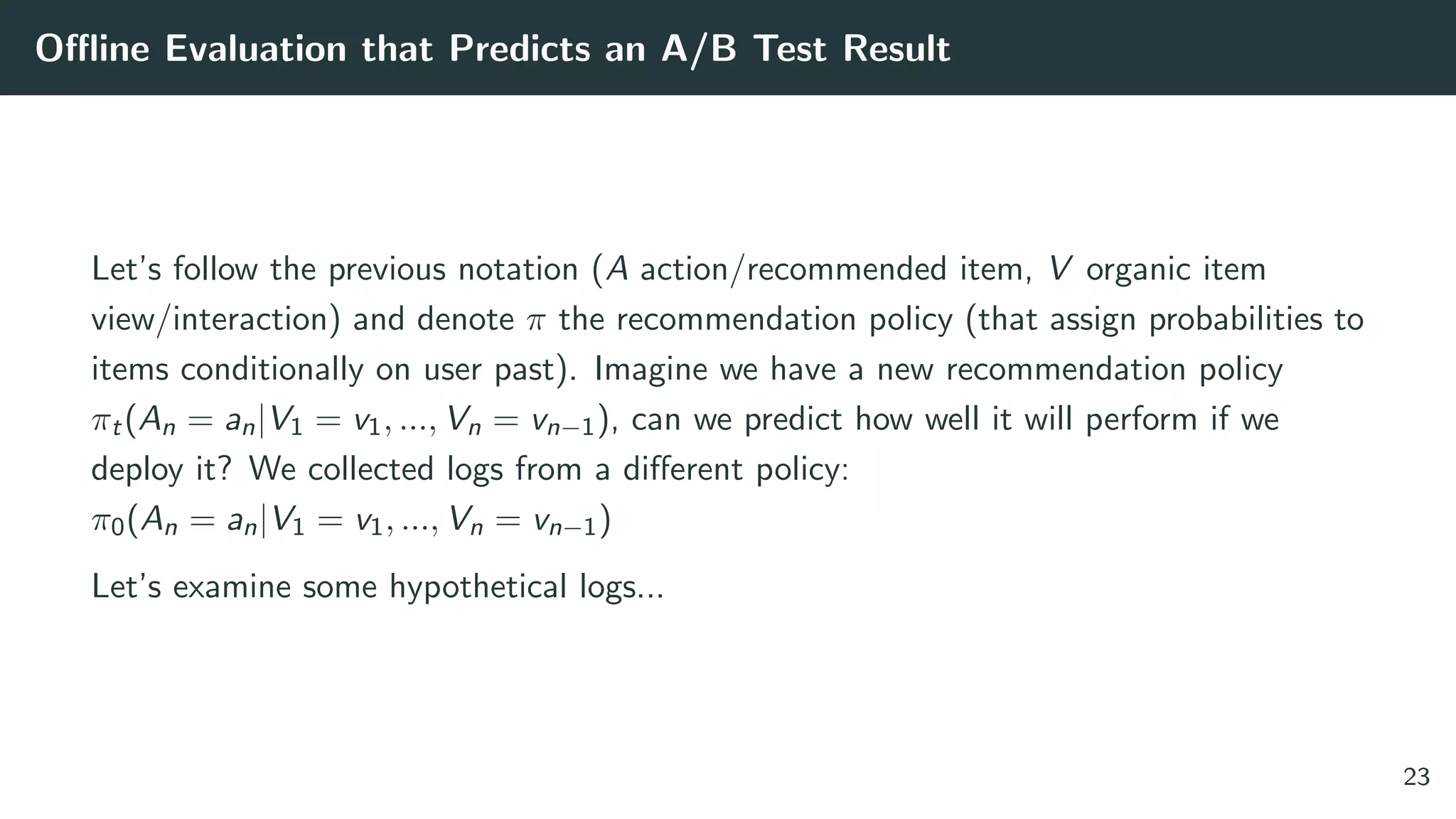 Oﬄine Evaluation that Predicts an A/B Test Result
Let’s follow the previous notation (A action/recommended item, V organic item
view/interaction) and denote π the recommendation policy (that assign probabilities to
items conditionally on user past). Imagine we have a new recommendation policy
πt(An = an|V1 = v1, ..., Vn = vn−1), can we predict how well it will perform if we
deploy it? We collected logs from a diﬀerent policy:
π0(An = an|V1 = v1, ..., Vn = vn−1)
Let’s examine some hypothetical logs...
23
 