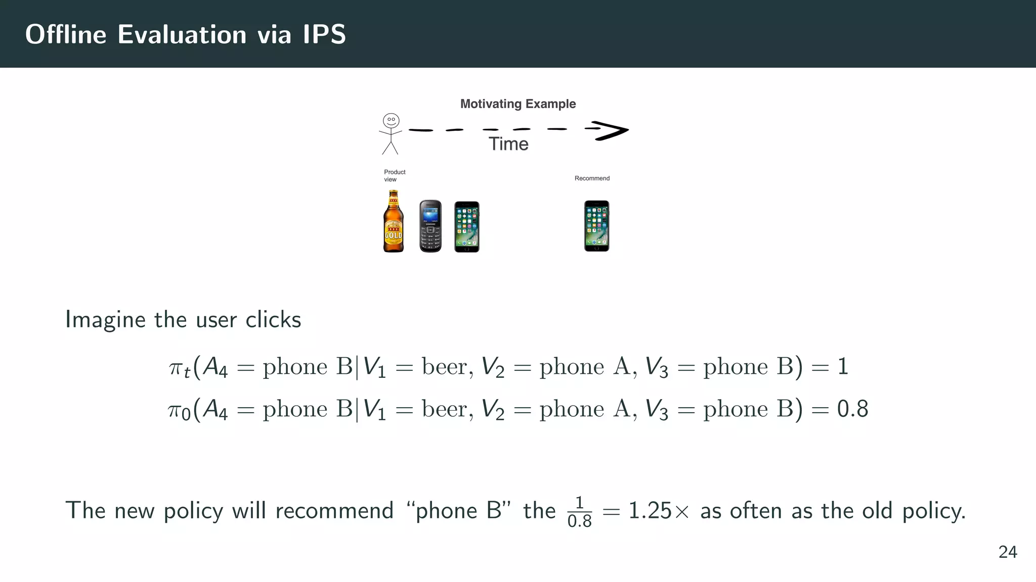 Oﬄine Evaluation via IPS
Imagine the user clicks
πt(A4 = phone B|V1 = beer, V2 = phone A, V3 = phone B) = 1
π0(A4 = phone B|V1 = beer, V2 = phone A, V3 = phone B) = 0.8
The new policy will recommend “phone B” the 1
0.8 = 1.25× as often as the old policy.
24
 