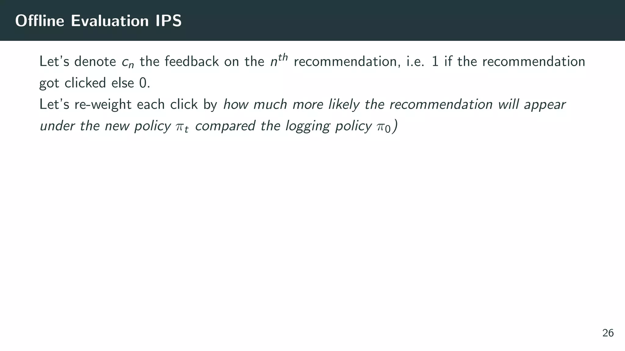 Oﬄine Evaluation IPS
Let’s denote cn the feedback on the nth recommendation, i.e. 1 if the recommendation
got clicked else 0.
Let’s re-weight each click by how much more likely the recommendation will appear
under the new policy πt compared the logging policy π0)
26
 