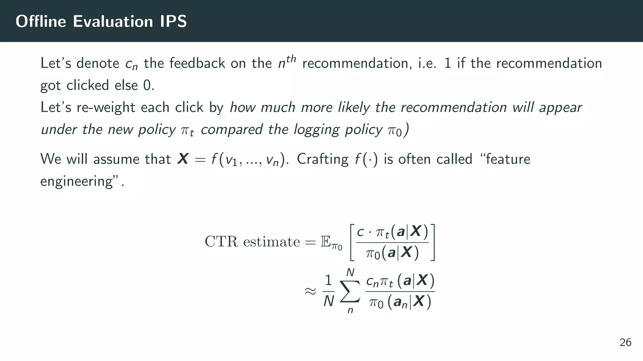 Oﬄine Evaluation IPS
Let’s denote cn the feedback on the nth recommendation, i.e. 1 if the recommendation
got clicked else 0.
Let’s re-weight each click by how much more likely the recommendation will appear
under the new policy πt compared the logging policy π0)
We will assume that X = f (v1, ..., vn). Crafting f (·) is often called “feature
engineering”.
CTR estimate = Eπ0
c · πt(a|X)
π0(a|X)
≈
1
N
N
n
cnπt (a|X)
π0 (an|X)
26
 