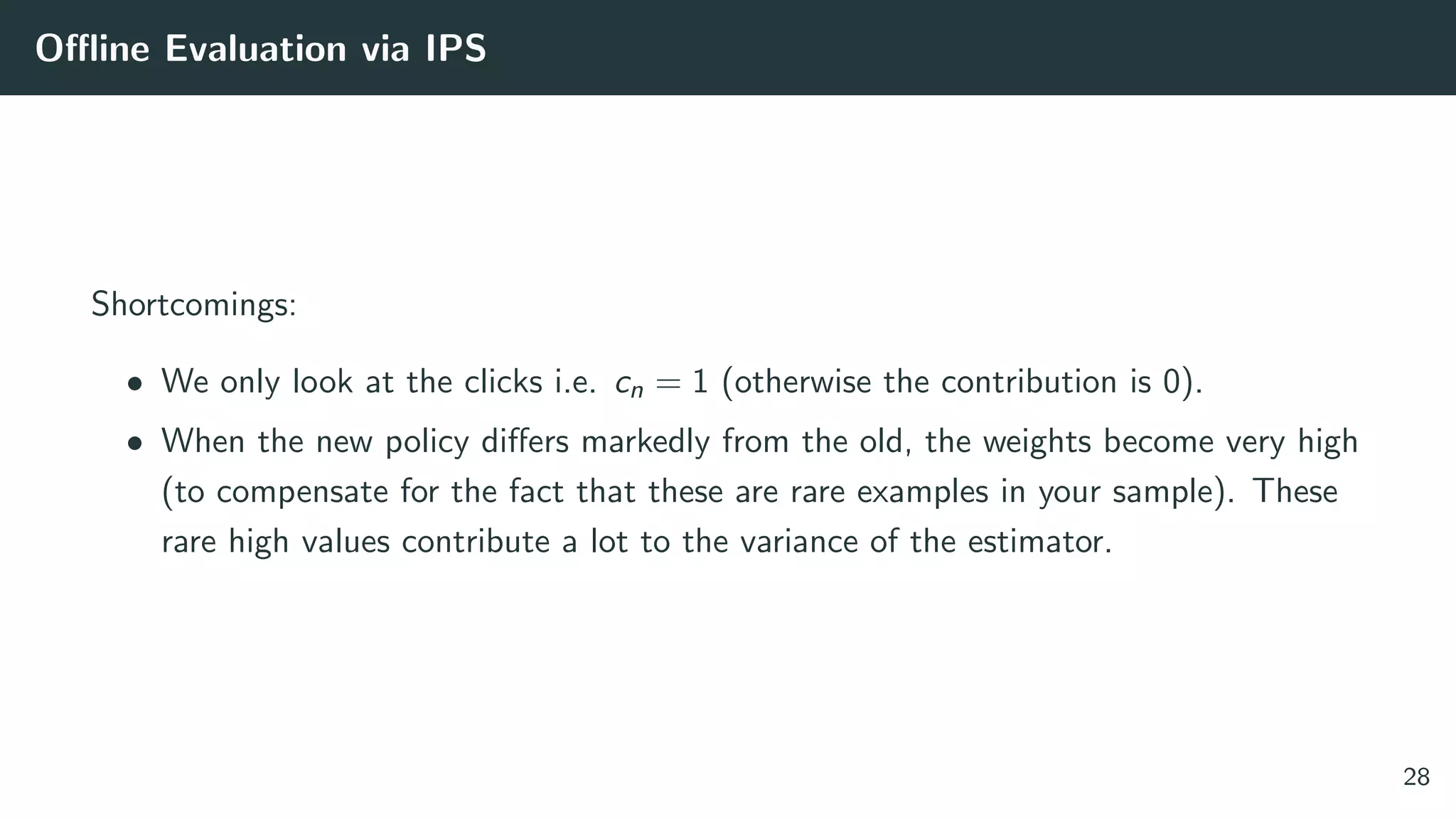 Oﬄine Evaluation via IPS
Shortcomings:
• We only look at the clicks i.e. cn = 1 (otherwise the contribution is 0).
• When the new policy diﬀers markedly from the old, the weights become very high
(to compensate for the fact that these are rare examples in your sample). These
rare high values contribute a lot to the variance of the estimator.
28
 