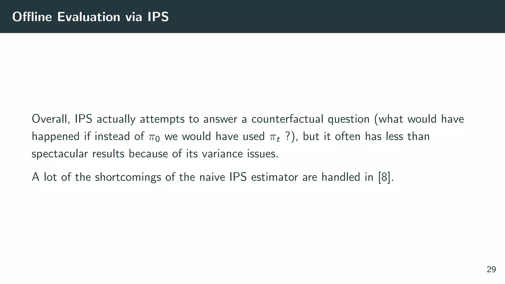 Oﬄine Evaluation via IPS
Overall, IPS actually attempts to answer a counterfactual question (what would have
happened if instead of π0 we would have used πt ?), but it often has less than
spectacular results because of its variance issues.
A lot of the shortcomings of the naive IPS estimator are handled in [8].
29
 