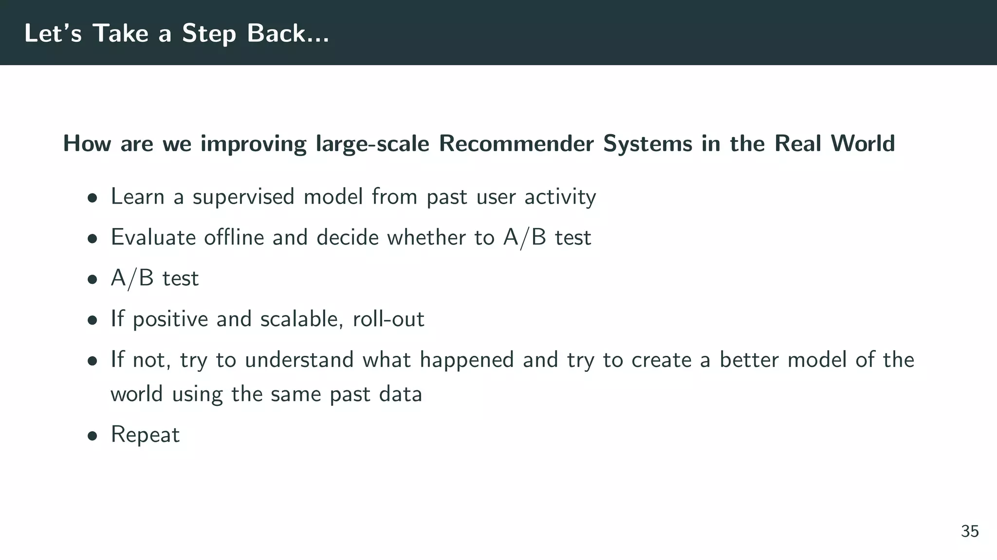 Let’s Take a Step Back...
How are we improving large-scale Recommender Systems in the Real World
• Learn a supervised model from past user activity
• Evaluate oﬄine and decide whether to A/B test
• A/B test
• If positive and scalable, roll-out
• If not, try to understand what happened and try to create a better model of the
world using the same past data
• Repeat
35
 