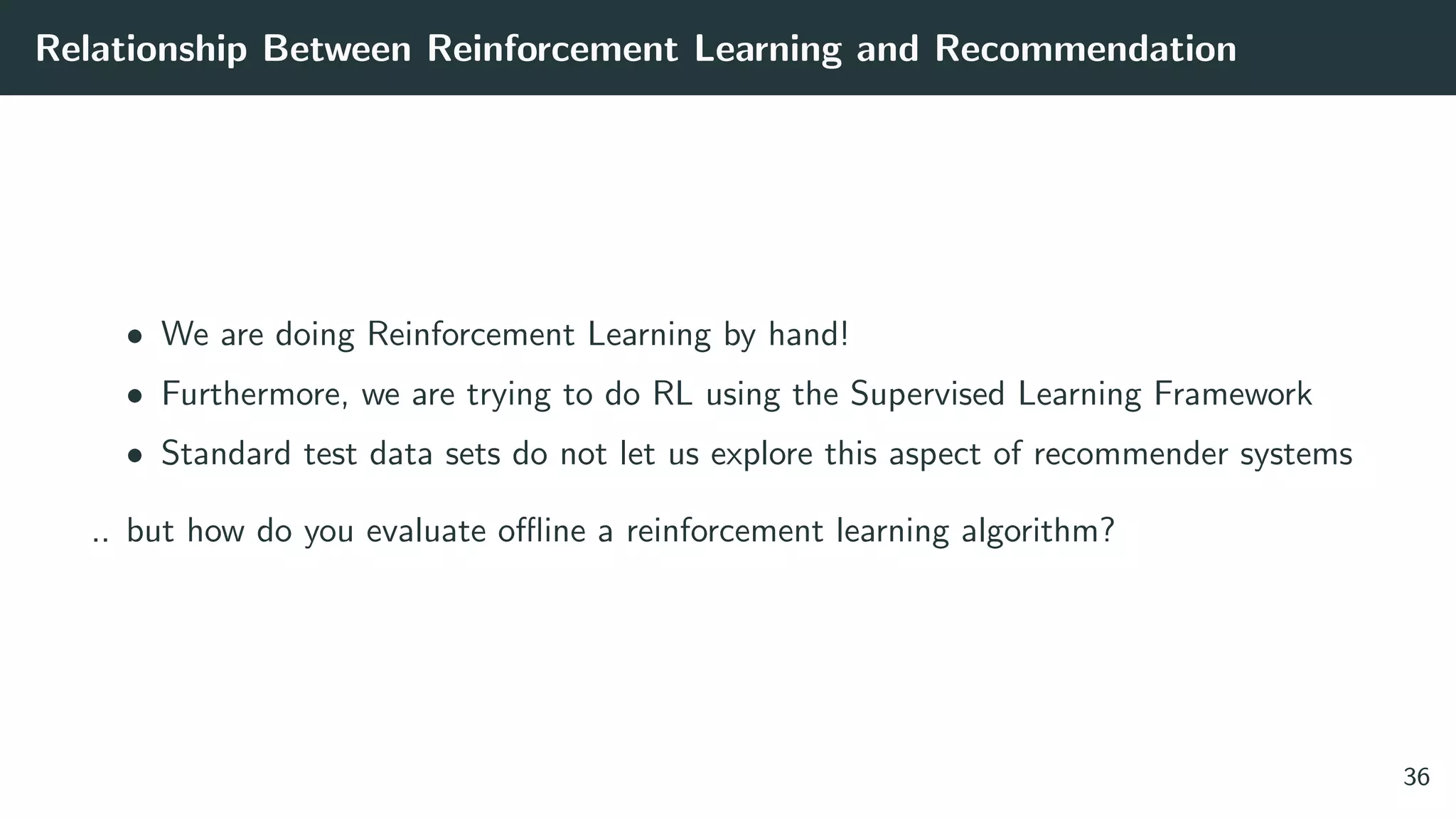 Relationship Between Reinforcement Learning and Recommendation
• We are doing Reinforcement Learning by hand!
• Furthermore, we are trying to do RL using the Supervised Learning Framework
• Standard test data sets do not let us explore this aspect of recommender systems
.. but how do you evaluate oﬄine a reinforcement learning algorithm?
36
 