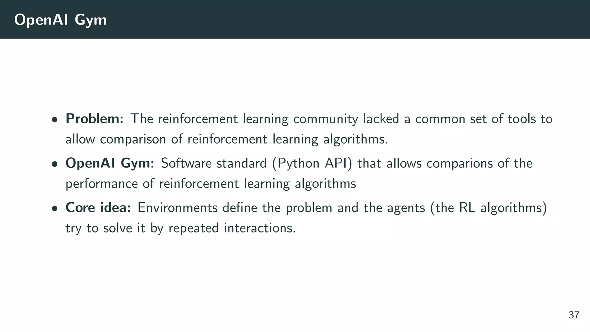 OpenAI Gym
• Problem: The reinforcement learning community lacked a common set of tools to
allow comparison of reinforcement learning algorithms.
• OpenAI Gym: Software standard (Python API) that allows comparions of the
performance of reinforcement learning algorithms
• Core idea: Environments deﬁne the problem and the agents (the RL algorithms)
try to solve it by repeated interactions.
37
 
